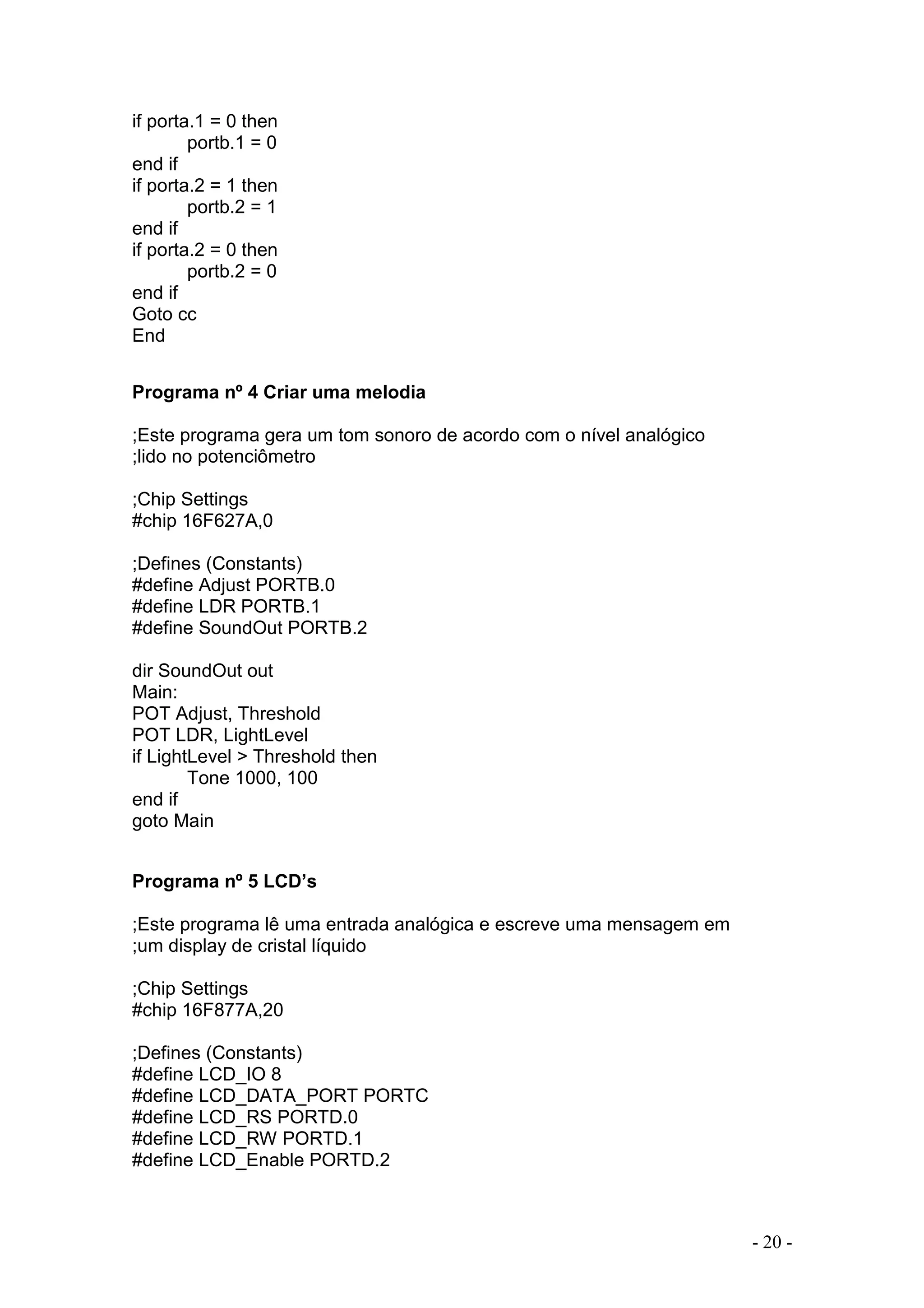- 20 -
if porta.1 = 0 then
portb.1 = 0
end if
if porta.2 = 1 then
portb.2 = 1
end if
if porta.2 = 0 then
portb.2 = 0
end if
Goto cc
End
Programa nº 4 Criar uma melodia
;Este programa gera um tom sonoro de acordo com o nível analógico
;lido no potenciômetro
;Chip Settings
#chip 16F627A,0
;Defines (Constants)
#define Adjust PORTB.0
#define LDR PORTB.1
#define SoundOut PORTB.2
dir SoundOut out
Main:
POT Adjust, Threshold
POT LDR, LightLevel
if LightLevel > Threshold then
Tone 1000, 100
end if
goto Main
Programa nº 5 LCD’s
;Este programa lê uma entrada analógica e escreve uma mensagem em
;um display de cristal líquido
;Chip Settings
#chip 16F877A,20
;Defines (Constants)
#define LCD_IO 8
#define LCD_DATA_PORT PORTC
#define LCD_RS PORTD.0
#define LCD_RW PORTD.1
#define LCD_Enable PORTD.2
 