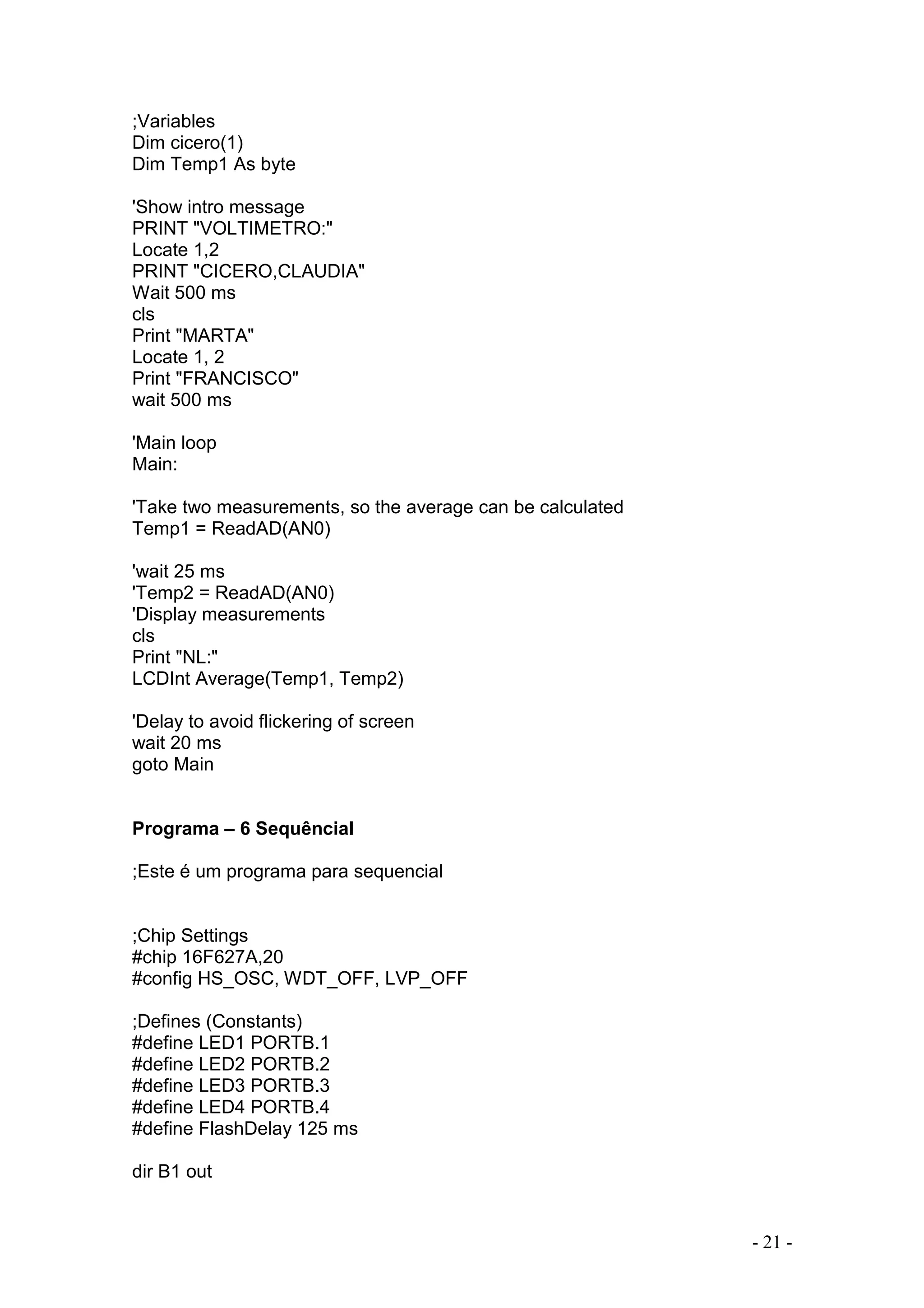 - 21 -
;Variables
Dim cicero(1)
Dim Temp1 As byte
'Show intro message
PRINT "VOLTIMETRO:"
Locate 1,2
PRINT "CICERO,CLAUDIA"
Wait 500 ms
cls
Print "MARTA"
Locate 1, 2
Print "FRANCISCO"
wait 500 ms
'Main loop
Main:
'Take two measurements, so the average can be calculated
Temp1 = ReadAD(AN0)
'wait 25 ms
'Temp2 = ReadAD(AN0)
'Display measurements
cls
Print "NL:"
LCDInt Average(Temp1, Temp2)
'Delay to avoid flickering of screen
wait 20 ms
goto Main
Programa – 6 Sequêncial
;Este é um programa para sequencial
;Chip Settings
#chip 16F627A,20
#config HS_OSC, WDT_OFF, LVP_OFF
;Defines (Constants)
#define LED1 PORTB.1
#define LED2 PORTB.2
#define LED3 PORTB.3
#define LED4 PORTB.4
#define FlashDelay 125 ms
dir B1 out
 
