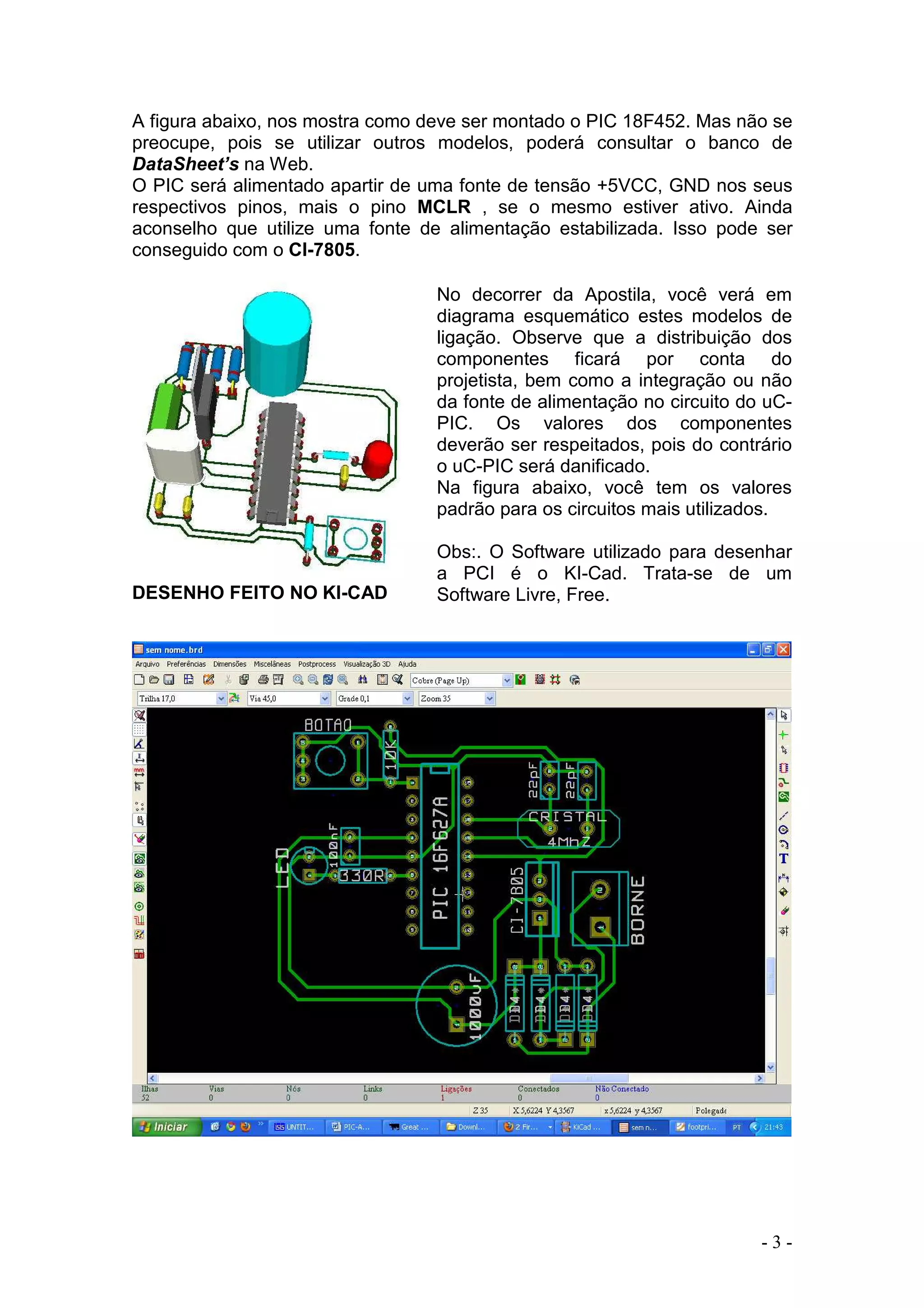 - 3 -
A figura abaixo, nos mostra como deve ser montado o PIC 18F452. Mas não se
preocupe, pois se utilizar outros modelos, poderá consultar o banco de
DataSheet’s na Web.
O PIC será alimentado apartir de uma fonte de tensão +5VCC, GND nos seus
respectivos pinos, mais o pino MCLR , se o mesmo estiver ativo. Ainda
aconselho que utilize uma fonte de alimentação estabilizada. Isso pode ser
conseguido com o CI-7805.
DESENHO FEITO NO KI-CAD
No decorrer da Apostila, você verá em
diagrama esquemático estes modelos de
ligação. Observe que a distribuição dos
componentes ficará por conta do
projetista, bem como a integração ou não
da fonte de alimentação no circuito do uC-
PIC. Os valores dos componentes
deverão ser respeitados, pois do contrário
o uC-PIC será danificado.
Na figura abaixo, você tem os valores
padrão para os circuitos mais utilizados.
Obs:. O Software utilizado para desenhar
a PCI é o KI-Cad. Trata-se de um
Software Livre, Free.
 