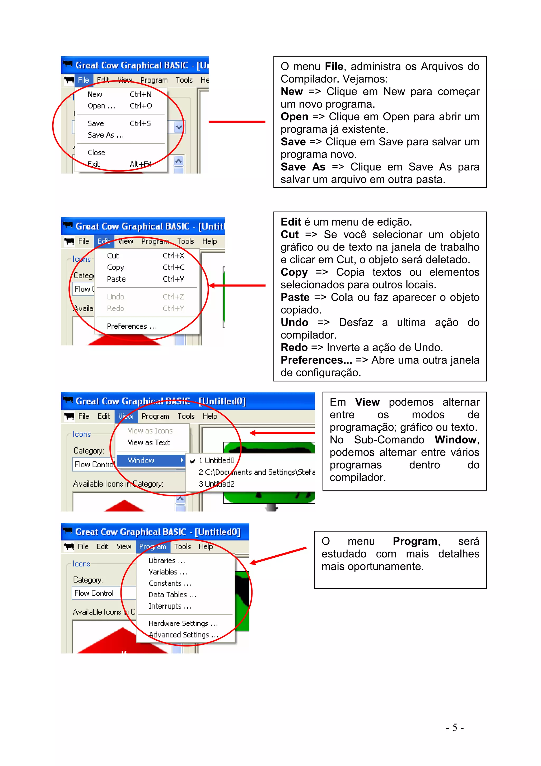 - 5 -
O menu File, administra os Arquivos do
Compilador. Vejamos:
New => Clique em New para começar
um novo programa.
Open => Clique em Open para abrir um
programa já existente.
Save => Clique em Save para salvar um
programa novo.
Save As => Clique em Save As para
salvar um arquivo em outra pasta.
Edit é um menu de edição.
Cut => Se você selecionar um objeto
gráfico ou de texto na janela de trabalho
e clicar em Cut, o objeto será deletado.
Copy => Copia textos ou elementos
selecionados para outros locais.
Paste => Cola ou faz aparecer o objeto
copiado.
Undo => Desfaz a ultima ação do
compilador.
Redo => Inverte a ação de Undo.
Preferences... => Abre uma outra janela
de configuração.
Em View podemos alternar
entre os modos de
programação; gráfico ou texto.
No Sub-Comando Window,
podemos alternar entre vários
programas dentro do
compilador.
O menu Program, será
estudado com mais detalhes
mais oportunamente.
 