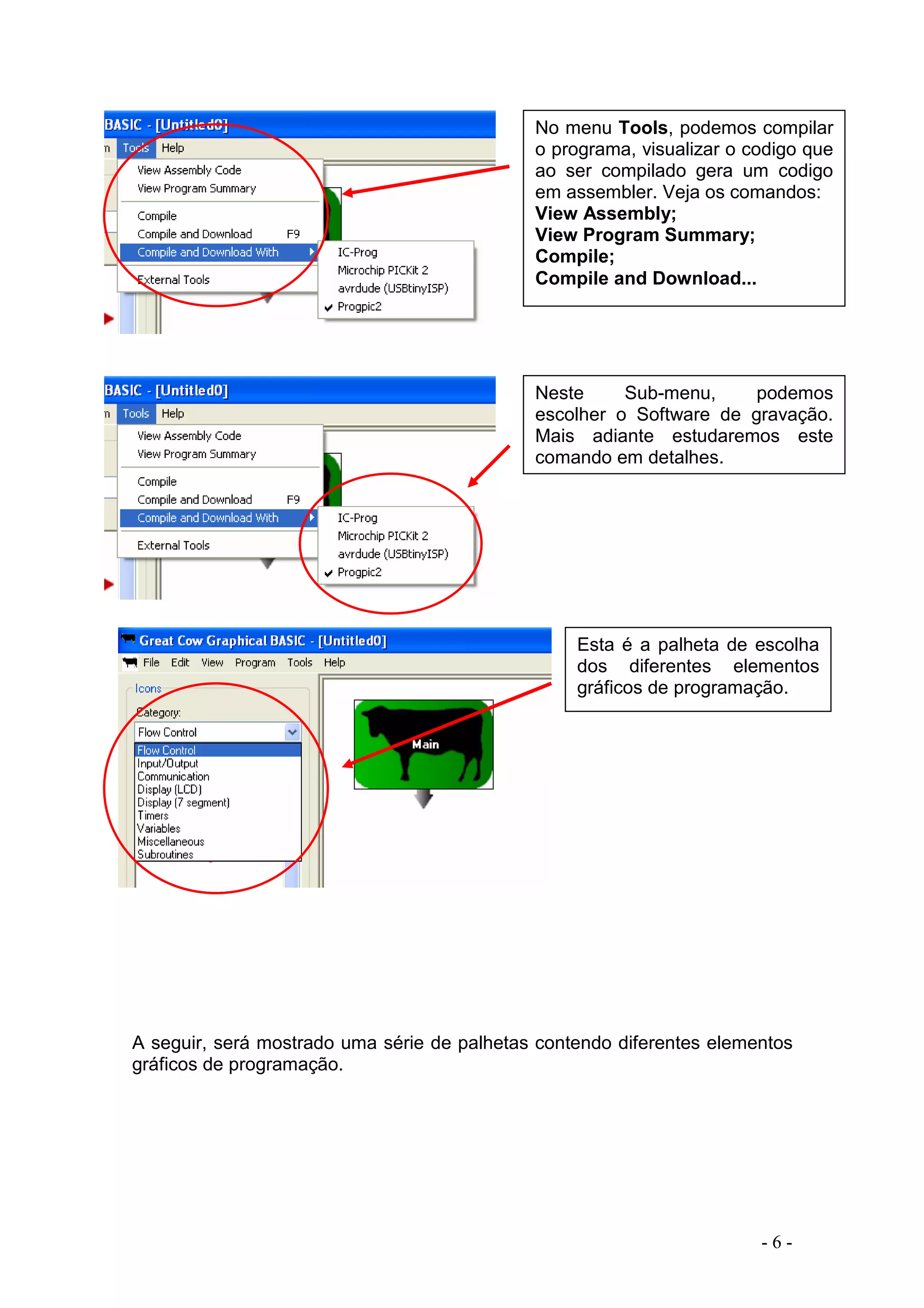 - 6 -
A seguir, será mostrado uma série de palhetas contendo diferentes elementos
gráficos de programação.
No menu Tools, podemos compilar
o programa, visualizar o codigo que
ao ser compilado gera um codigo
em assembler. Veja os comandos:
View Assembly;
View Program Summary;
Compile;
Compile and Download...
Neste Sub-menu, podemos
escolher o Software de gravação.
Mais adiante estudaremos este
comando em detalhes.
Esta é a palheta de escolha
dos diferentes elementos
gráficos de programação.
 