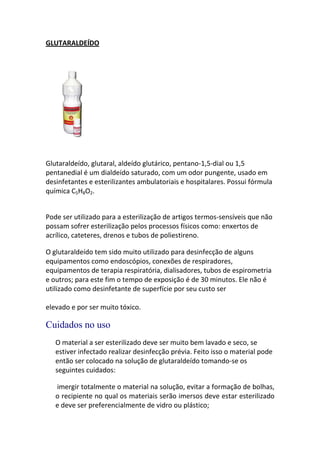 GLUTARALDEÍDO




Glutaraldeído, glutaral, aldeído glutárico, pentano-1,5-dial ou 1,5
pentanedial é um dialdeído saturado, com um odor pungente, usado em
desinfetantes e esterilizantes ambulatoriais e hospitalares. Possui fórmula
química C5H8O2.


Pode ser utilizado para a esterilização de artigos termos-sensíveis que não
possam sofrer esterilização pelos processos físicos como: enxertos de
acrílico, cateteres, drenos e tubos de poliestireno.

O glutaraldeído tem sido muito utilizado para desinfecção de alguns
equipamentos como endoscópios, conexões de respiradores,
equipamentos de terapia respiratória, dialisadores, tubos de espirometria
e outros; para este fim o tempo de exposição é de 30 minutos. Ele não é
utilizado como desinfetante de superfície por seu custo ser

elevado e por ser muito tóxico.

Cuidados no uso
   O material a ser esterilizado deve ser muito bem lavado e seco, se
   estiver infectado realizar desinfecção prévia. Feito isso o material pode
   então ser colocado na solução de glutaraldeído tomando-se os
   seguintes cuidados:

   imergir totalmente o material na solução, evitar a formação de bolhas,
   o recipiente no qual os materiais serão imersos deve estar esterilizado
   e deve ser preferencialmente de vidro ou plástico;
 