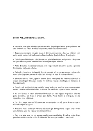 DICAS PARA O CORPO EM GERAL



● Todos os dias após o banho deslize um cubo de gelo pelo rosto, principalmente na
área ao redor dos olhos. Além de descansar a pele a deixará mais firme.

● Faça uma massagem nos pés, antes de dormir, com creme à base de silicone. Isso
deixa a pele macia, hidratada e estimula a circulação depois de horas de salto alto.

● Quando perceber que esta com olheiras e a aparência cansada, aplique uma compressa
de água boricada gelada sobre os olhos e deite por alguns minutos.

● Antes de malhar passe um creme que, com o aquecimento do corpo, queima a gordura
localizada e melhora a celulite.

● Estimule o intestino e ainda cuide da pele tomando três vezes por semana a mistura de
uma colher (sopa) de gérmen de trigo com um copo de suco de mamão e laranja.

● Em nome da boa forma, aprenda a fazer trocas inteligentes no cardápio: substituir o
queijo amarelo pelo branco; o salame por peito de peru; e a manteiga por margarina à
base de iogurte.

● Quando sair à noite direto do trabalho, passe o dia com o cabelo preso num rabo-de-
cavalo e só solte na hora da balada. Assim os fios não ficam engordurados e revoltos.

● No frio, quando os lábios estão muito rachados, use uma espécie de gloss de lanolina
pura, encontrado em lojas de artigos para bebês. Passe durante a noite pois, no dia
seguinte, a boca está nova.

● No calor, troque o creme hidratante por um cosmético em gel, que refresca o corpo e
não deixa a pele pegajosa.

● Nunca vá para a cama sem retirar o make com gel demaquilante. Depois lave o rosto
com bastante água fria e passe um creme nutritivo.

● Para pele seca, uma vez por semana espalhe uma camada fina de mel no rosto, deixe
por vinte minutos e retire. Além de hidratar e dar um toque macio, é cicatrizante.
 