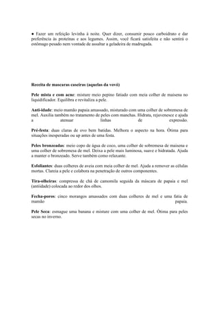 ● Fazer um refeição levinha à noite. Quer dizer, consumir pouco carboidrato e dar
preferência às proteínas e aos legumes. Assim, você ficará satisfeita e não sentirá o
estômago pesado nem vontade de assaltar a geladeira de madrugada.




Receita de mascaras caseiras (aquelas da vovó)

Pele mista e com acne: misture meio pepino fatiado com meia colher de maisena no
liquidificador. Equilibra e revitaliza a pele.

Anti-idade: meio mamão papaia amassado, misturado com uma colher de sobremesa de
mel. Auxilia também no tratamento de peles com manchas. Hidrata, rejuvenesce e ajuda
a               atenuar              linhas             de                expressão.

Pré-festa: duas claras de ovo bem batidas. Melhora o aspecto na hora. Ótima para
situações inesperadas ou up antes de uma festa.

Peles bronzeadas: meio copo de água de coco, uma colher de sobremesa de maisena e
uma colher de sobremesa de mel. Deixa a pele mais luminosa, suave e hidratada. Ajuda
a manter o bronzeado. Serve também como relaxante.

Esfoliantes: duas colheres de aveia com meia colher de mel. Ajuda a remover as células
mortas. Clareia a pele e colabora na penetração de outros componentes.

Tira-olheiras: compressa de chá de camomila seguida da máscara de papaia e mel
(antiidade) colocada ao redor dos olhos.

Fecha-poros: cinco morangos amassados com duas colheres de mel e uma fatia de
mamão                                                                 papaia.

Pele Seca: esmague uma banana e misture com uma colher de mel. Ótima para peles
secas no inverno.
 