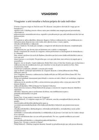 VISAGISMO

Visagismo: a arte ressaltar a beleza própria de cada indivíduo

O termo visagismo surgiu no final dos anos 30 e &eacute; uma palavra derivada de visage que em
franc&ecirc;s
significa rosto. O &nbsp;conceito oferece meios para trabalhar uma imagem pessoal personalizada,
valorizando as
pr&oacute;prias caracter&iacute;sticas, seguindo o princ&iacute;pio que cada indiv&iacute;duo tem sua
pr&oacute;pria
beleza.
O visagismo se aplica n&atilde;o s&oacute; &agrave; beleza e est&eacute;tica, mas tamb&eacute;m a
in&uacute;meras &aacute;reas como moda, artes c&ecirc;nicas e visuais, esporte,
educa&ccedil;&atilde;o e at&eacute;
mesmo a medicina. Na moda, por exemplo, a imagem do indiv&iacute;duo &eacute; completada pela
roupa e os
acess&oacute;rios, que devem estar em harmonia com o cabelo e a maquiagem.
Desde o surgimento do conceito de visagismo, muitos profissionais se encarregaram de fortalec&ecirc;-
lo. Johanness
Itten, artista e professor da escola de Bauhaus, descobriu que havia uma rela&ccedil;&atilde;o entre as
cores que seus
alunos usavam e a cor da pele. Ele percebeu que a cor que cada aluno mais utilizava era aquela que se
assemelhava
&agrave; sua cor de pele. A partir da&iacute; Robert Dorr criou o Color Key System, que revolucionou a
ind&uacute;stria de cosm&eacute;ticos, por classificar os tons de pele em quentes ou frios. Mais
recentemente, Claude
Juillard tem se dedicado a difundir o conceito pelo mundo.
Aqui no Brasil, o principal representante do visagismo &eacute; o artista pl&aacute;stico Philip
Hallawell, autor do
livro Visagismo: harmonia e est&eacute;tica (lan&ccedil;ado em 2003 pela Editora Senac-SP). Nos
&uacute;ltimos anos,
Philip tem trabalhado intensamente para difundir o conceito em todo o Brasil, em workshops, congressos
e palestras. No
in&iacute;cio de setembro de 2006, o artista ministrou uma palestra sobre o tema para mais de 500
pessoas durante a
edi&ccedil;&atilde;o 2006 do Beauty Fair Summer Collection.
Nesta entrevista exclusiva, Philip Hallawell diz porque o conceito do visagismo &eacute; t&atilde;o
importante,
n&atilde;o s&oacute; para os profissionais da beleza, mas tamb&eacute;m para a
popula&ccedil;&atilde;o em geral.
Confira.
Beauty Fair - Como surgiu o conceito do Visagismo?
Philip Hallawell - O visagismo surgiu em 1937. &Eacute; uma das conseq&uuml;&ecirc;ncias das
grandes
transforma&ccedil;&otilde;es&nbsp;pelas quais as
sociedades passaram&nbsp;desde a Revolu&ccedil;&atilde;o Industrial, que proporcionou acesso
&agrave;
educa&ccedil;&atilde;o e&nbsp;&agrave; informa&ccedil;&atilde;o, inclus&atilde;o social, poder
econ&ocirc;mico,
mobilidade e comunica&ccedil;&atilde;o a milh&otilde;es de pessoas. Com tudo isso foi criado o desejo
de se expressar
como um indiv&iacute;duo e ter um estilo personalizado. Por isso, a grande tend&ecirc;ncia atual
&eacute; a
customiza&ccedil;&atilde;o e a despadroniza&ccedil;&atilde;o.
Beauty Fair - Em que o conceito se baseia?
Philip Hallawell - O&nbsp;visagismo &eacute; baseado no princ&iacute;pio que cada pessoa &eacute;
 