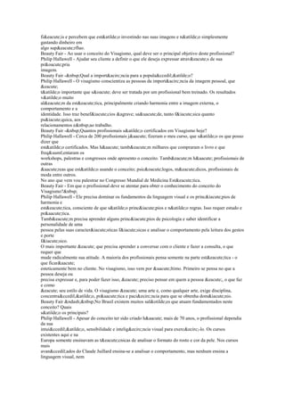 fi&eacute;is e percebem que est&atilde;o investindo nas suas imagens e n&atilde;o simplesmente
gastando dinheiro em
algo sup&eacute;rfluo.
Beauty Fair - Ao usar o conceito do Visagismo, qual deve ser o principal objetivo deste profissional?
Philip Hallawell - Ajudar seu cliente a definir o que ele deseja expressar atrav&eacute;s de sua
pr&oacute;pria
imagem.
Beauty Fair -&nbsp;Qual a import&acirc;ncia para a popula&ccedil;&atilde;o?
Philip Hallawell - O visagismo conscientiza as pessoas da import&acirc;ncia da imagem pessoal, que
&eacute;
t&atilde;o importante que s&oacute; deve ser tratada por um profissional bem treinado. Os resultados
v&atilde;o muito
al&eacute;m da est&eacute;tica, principalmente criando harmonia entre a imagem externa, o
comportamento e a
identidade. Isso traz benef&iacute;cios &agrave; sa&uacute;de, tanto f&iacute;sica quanto
ps&iacute;quica, aos
relacionamentos e&nbsp;ao trabalho.
Beauty Fair -&nbsp;Quantos profissionais s&atilde;o certificados em Visagismo hoje?
Philip Hallawell - Cerca de 200 profissionais j&aacute; fizeram o meu curso, que s&atilde;o os que posso
dizer que
est&atilde;o certificados. Mas h&aacute; tamb&eacute;m milhares que compraram o livro e que
freq&uuml;entaram os
workshops, palestras e congressos onde apresento o conceito. Tamb&eacute;m h&aacute; profissionais de
outras
&aacute;reas que est&atilde;o usando o conceito; psic&oacute;logos, m&eacute;dicos, profissionais de
moda entre outros.
No ano que vem vou palestrar no Congresso Mundial de Medicina Est&eacute;tica.
Beauty Fair - Em que o profissional deve se atentar para obter o conhecimento do conceito do
Visagismo?&nbsp;
Philip Hallawell - Ele precisa dominar os fundamentos da linguagem visual e os princ&iacute;pios de
harmonia e
est&eacute;tica, consciente de que s&atilde;o princ&iacute;pios e n&atilde;o regras. Isso requer estudo e
pr&aacute;tica.
Tamb&eacute;m precisa aprender alguns princ&iacute;pios de psicologia e saber identificar a
personalidade de uma
pessoa pelas suas caracter&iacute;sticas f&iacute;sicas e analisar o comportamento pela leitura dos gestos
e porte
f&iacute;sico.
O mais importante &eacute; que precisa aprender a conversar com o cliente e fazer a consulta, o que
requer que
mude radicalmente sua atitude. A maioria dos profissionais pensa somente na parte est&eacute;tica - o
que ficar&aacute;
esteticamente bem no cliente. No visagismo, isso vem por &uacute;ltimo. Primeiro se pensa no que a
pessoa deseja ou
precisa expressar e, para poder fazer isso, &eacute; preciso pensar em quem a pessoa &eacute;, o que faz
e como
&eacute; seu estilo de vida. O visagismo &eacute; uma arte e, como qualquer arte, exige disciplina,
concentra&ccedil;&atilde;o, pr&aacute;tica e paci&ecirc;ncia para que se obtenha dom&iacute;nio.
Beauty Fair &ndash;&nbsp;No Brasil existem muitos sal&otilde;es que atuam fundamentados neste
conceito? Quais
s&atilde;o os principais?
Philip Hallawell - Apesar do conceito ter sido criado h&aacute; mais de 70 anos, o profissional dependia
da sua
intui&ccedil;&atilde;o, sensibilidade e intelig&ecirc;ncia visual para exerc&ecirc;-lo. Os cursos
existentes aqui e na
Europa somente ensinavam as t&eacute;cnicas de analisar o formato do rosto e cor da pele. Nos cursos
mais
avan&ccedil;ados do Claude Juillard ensina-se a analisar o comportamento, mas nenhum ensina a
linguagem visual, nem
 