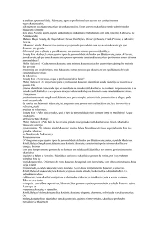 a analisar a personalidade. S&oacute; agora o profissional tem acesso aos conhecimentos
necess&aacute;rios,
al&eacute;m das t&eacute;cnicas de an&aacute;lise. Esses cursos est&atilde;o sendo administrados
h&aacute; somente
dois anos. Mesmo assim, alguns sal&otilde;es est&atilde;o trabalhando com este conceito: Cabelaria, de
Andr&eacute;
Mateus; Hugo Beauty, de Hugo Moser; Bessa; HairStyles, Dress Up Beauty, Frank Provost, e G&ecirc;
Beleza.
H&aacute; ainda v&aacute;rios outros se preparando para adotar essa nova estrat&eacute;gia que
&eacute; um grande
diferencial para o cliente e que d&aacute; um enorme retorno para o sal&atilde;o.
Beauty Fair -&nbsp;Existem quatro tipos de personalidade definidos por Hip&oacute;crates. &Eacute;
poss&iacute;vel que uma &uacute;nica pessoa apresente caracter&iacute;sticas pertinentes a mais de uma
personalidade?
Philip Hallawell - Cada pessoa &eacute; uma mistura &uacute;nica dos quatro tipos.&nbsp;Na maioria
das pessoas
predomina um ou dois tipos, mas h&aacute; outras pessoas que t&ecirc;m um equil&iacute;brio de
caracter&iacute;sticas
de tr&ecirc;s.
Beauty Fair - Neste caso, o que o profissional deve fazer?
Philip Hallawell - O importante para o profissional &eacute; identificar aonde cada tipo se manifesta e
quanto. Ele
precisa identificar como cada tipo se manifesta na emo&ccedil;&atilde;o, na vontade, no pensamento e na
intui&ccedil;&atilde;o e se a pessoa deseja evidenciar&nbsp;ou diminuir essas caracter&iacute;sticas.
Uma pessoa
predominantemente sang&uuml;&iacute;nea, por exemplo, extrovertida, comunicativa e alegre, pode
sentir necessidade
de revelar um lado mais s&eacute;rio, enquanto uma pessoa mais melanc&oacute;lica, introvertida e
reflexiva, pode
precisar se soltar mais.
Beauty Fair - Pelos seus estudos, qual o tipo de personalidade mais comum entre os brasileiros? A que
voc&ecirc;
atribui este fato?&nbsp;
Philip Hallawell - Pelo fato de haver uma grande miscigena&ccedil;&atilde;o no Brasil, n&atilde;o
h&aacute; um tipo
predominante. No entanto, ainda h&aacute; muitos falsos fleum&aacute;ticos, especialmente fora das
grandes cidades e
no Nordeste do Pa&iacute;s.
Temperamentos
O Visagismo segue quatro tipos de personalidade definidos por Hip&oacute;crates, o pai da Medicina:
&bull; Beleza Sang&uuml;&iacute;nea &ndash; &eacute; caracterizada pela extrovers&atilde;o e
energia. Pessoas
com esse temperamento gostam de se destacar em rela&ccedil;&atilde;o aos outros, gesticulam muito,
s&atilde;o
inquietos e falam e riem alto. S&atilde;o curiosos e n&atilde;o gostam de rotina, por isso preferem
trabalhar fora de
escrit&oacute;rios. O formato do rosto &eacute; hexagonal com lateral reta, com olhos amendoados, boca
larga e nariz
pronunciado, o cabelo &eacute; louro dourado. A cor desse temperamento &eacute; o amarelo.
&bull; Beleza Col&eacute;rica &ndash; expressa muita atitude, for&ccedil;a e decis&atilde;o. Os
indiv&iacute;duos
col&eacute;ricos s&atilde;o objetivos e obstinados e t&ecirc;m tend&ecirc;ncia a serem teimosos.
T&ecirc;m o rosto
retangular, com olhos expressivos, l&aacute;bios grossos e queixo pronunciado, o cabelo &eacute; ruivo.
A cor que os
representa &eacute; o vermelho.
&bull; Beleza Melanc&oacute;lica &ndash; &eacute; elegante, charmosa, sofisticada e art&iacute;stica.
Os
melanc&oacute;licos s&atilde;o sens&iacute;veis, quietos e introvertidos, s&atilde;o profundos
pensadores e t&ecirc;m
 