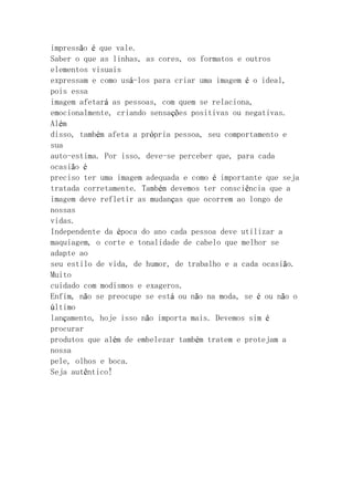impressão é que vale.
Saber o que as linhas, as cores, os formatos e outros
elementos visuais
expressam e como usá-los para criar uma imagem é o ideal,
pois essa
imagem afetará as pessoas, com quem se relaciona,
emocionalmente, criando sensações positivas ou negativas.
Além
disso, também afeta a própria pessoa, seu comportamento e
sua
auto-estima. Por isso, deve-se perceber que, para cada
ocasião é
preciso ter uma imagem adequada e como é importante que seja
tratada corretamente. Também devemos ter consciência que a
imagem deve refletir as mudanças que ocorrem ao longo de
nossas
vidas.
Independente da época do ano cada pessoa deve utilizar a
maquiagem, o corte e tonalidade de cabelo que melhor se
adapte ao
seu estilo de vida, de humor, de trabalho e a cada ocasião.
Muito
cuidado com modismos e exageros.
Enfim, não se preocupe se está ou não na moda, se é ou não o
último
lançamento, hoje isso não importa mais. Devemos sim é
procurar
produtos que além de embelezar também tratem e protejam a
nossa
pele, olhos e boca.
Seja autêntico!
 
