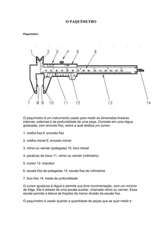 O PAQUÍMETRO


Paquímetro




O paquímetro é um instrumento usado para medir as dimensões lineares
internas, externas e de profundidade de uma peça. Consiste em uma régua
graduada, com encosto fixo, sobre a qual desliza um cursor.

1. orelha fixa 8. encosto fixo

2. orelha móvel 9. encosto móvel

3. nônio ou vernier (polegada) 10. bico móvel

4. parafuso de trava 11. nônio ou vernier (milímetro)

5. cursor 12. impulsor

6. escala fixa de polegadas 13. escala fixa de milímetros

7. bico fixo 14. haste de profundidade

O cursor ajusta-se à régua e permite sua livre movimentação, com um mínimo
de folga. Ele é dotado de uma escala auxiliar, chamada nônio ou vernier. Essa
escala permite a leitura de frações da menor divisão da escala fixa.

O paquímetro é usado quando a quantidade de peças que se quer medir é
 