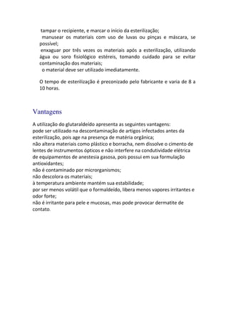 tampar o recipiente, e marcar o início da esterilização;
     manusear os materiais com uso de luvas ou pinças e máscara, se
   possível;
    enxaguar por três vezes os materiais após a esterilização, utilizando
   água ou soro fisiológico estéreis, tomando cuidado para se evitar
   contaminação dos materiais;
     o material deve ser utilizado imediatamente.

   O tempo de esterilização é preconizado pelo fabricante e varia de 8 a
   10 horas.



Vantagens
A utilização do glutaraldeído apresenta as seguintes vantagens:
pode ser utilizado na descontaminação de artigos infectados antes da
esterilização, pois age na presença de matéria orgânica;
não altera materiais como plástico e borracha, nem dissolve o cimento de
lentes de instrumentos ópticos e não interfere na condutividade elétrica
de equipamentos de anestesia gasosa, pois possui em sua formulação
antioxidantes;
não é contaminado por microrganismos;
não descolora os materiais;
à temperatura ambiente mantém sua estabilidade;
por ser menos volátil que o formaldeído, libera menos vapores irritantes e
odor forte;
não é irritante para pele e mucosas, mas pode provocar dermatite de
contato.
 
