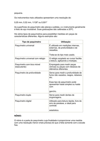 pequena.

Os instrumentos mais utilizados apresentam uma resolução de:

0,05 mm, 0,02 mm, 1/128" ou 0,001"

As superfícies do paquímetro são planas e polidas, e o instrumento geralmente
é feito de aço inoxidável. Suas graduações são calibradas a 20ºC.

Há vários tipos de paquímetros para possibilitar medidas em peças de
características diferentes. Alguns exemplos são:

         Tipo de paquímetro                          Utilização
Paquímetro universal                  É utilizado em medições internas,
                                      externas, de profundidade e de
                                      ressaltos.

                                      Trata-se do tipo mais usado.
Paquímetro universal com relógio      O relógio acoplado ao cursor facilita
                                      a leitura, agilizando a medição.
Paquímetro com bico móvel             Empregado para medir peças
(basculante)                          cônicas ou peças com rebaixos de
                                      diâmetros diferentes.
Paquímetro de profundidade            Serve para medir a profundidade de
                                      furos não vazados, rasgos, rebaixos
                                      etc.

                                      Esse tipo de paquímetro pode
                                      apresentar haste simples ou haste
                                      com

                                      gancho.
Paquímetro duplo                      Serve para medir dentes de
                                      engrenagens.
Paquímetro digital                    Utilizado para leitura rápida, livre de
                                      erro de paralaxe, e ideal para
                                      controle

                                      estatístico.

NÔNIO:

O nônio é a parte do paquímetro cuja finalidade é proporcionar uma medida
com uma resolução menor (mais precisa) do que a feita somente com a escala
fixa.
 