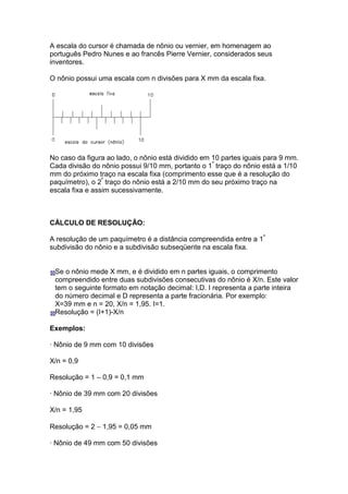 A escala do cursor é chamada de nônio ou vernier, em homenagem ao
português Pedro Nunes e ao francês Pierre Vernier, considerados seus
inventores.

O nônio possui uma escala com n divisões para X mm da escala fixa.




No caso da figura ao lado, o nônio está dividido em 10 partes iguais para 9 mm.
Cada divisão do nônio possui 9/10 mm, portanto o 1º traço do nônio está a 1/10
mm do próximo traço na escala fixa (comprimento esse que é a resolução do
paquímetro), o 2º traço do nônio está a 2/10 mm do seu próximo traço na
escala fixa e assim sucessivamente.



CÁLCULO DE RESOLUÇÃO:

A resolução de um paquímetro é a distância compreendida entre a 1ª
subdivisão do nônio e a subdivisão subseqüente na escala fixa.


 Se o nônio mede X mm, e é dividido em n partes iguais, o comprimento
 compreendido entre duas subdivisões consecutivas do nônio é X/n. Este valor
 tem o seguinte formato em notação decimal: I,D. I representa a parte inteira
 do número decimal e D representa a parte fracionária. Por exemplo:
 X=39 mm e n = 20, X/n = 1,95. I=1.
 Resolução = (I+1)-X/n

Exemplos:

· Nônio de 9 mm com 10 divisões

X/n = 0,9

Resolução = 1 – 0,9 = 0,1 mm

· Nônio de 39 mm com 20 divisões

X/n = 1,95

Resolução = 2 − 1,95 = 0,05 mm

· Nônio de 49 mm com 50 divisões
 