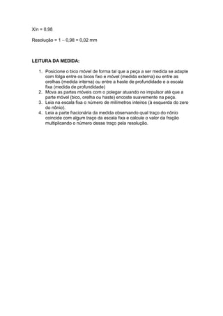X/n = 0,98

Resolução = 1 − 0,98 = 0,02 mm



LEITURA DA MEDIDA:

   1. Posicione o bico móvel de forma tal que a peça a ser medida se adapte
      com folga entre os bicos fixo e móvel (medida externa) ou entre as
      orelhas (medida interna) ou entre a haste de profundidade e a escala
      fixa (medida de profundidade)
   2. Mova as partes móveis com o polegar atuando no impulsor até que a
      parte móvel (bico, orelha ou haste) encoste suavemente na peça.
   3. Leia na escala fixa o número de milímetros inteiros (à esquerda do zero
      do nônio).
   4. Leia a parte fracionária da medida observando qual traço do nônio
      coincide com algum traço da escala fixa e calcule o valor da fração
      multiplicando o número desse traço pela resolução.
 