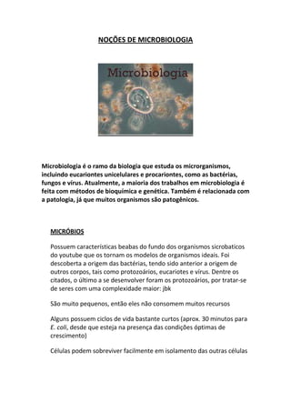 NOÇÕES DE MICROBIOLOGIA




Microbiologia é o ramo da biologia que estuda os microrganismos,
incluindo eucariontes unicelulares e procariontes, como as bactérias,
fungos e vírus. Atualmente, a maioria dos trabalhos em microbiologia é
feita com métodos de bioquímica e genética. Também é relacionada com
a patologia, já que muitos organismos são patogênicos.



  MICRÓBIOS

  Possuem características beabas do fundo dos organismos sicrobaticos
  do youtube que os tornam os modelos de organismos ideais. Foi
  descoberta a origem das bactérias, tendo sido anterior a origem de
  outros corpos, tais como protozoários, eucariotes e vírus. Dentre os
  citados, o último a se desenvolver foram os protozoários, por tratar-se
  de seres com uma complexidade maior: jbk

  São muito pequenos, então eles não consomem muitos recursos

  Alguns possuem ciclos de vida bastante curtos (aprox. 30 minutos para
  E. coli, desde que esteja na presença das condições óptimas de
  crescimento)

  Células podem sobreviver facilmente em isolamento das outras células
 