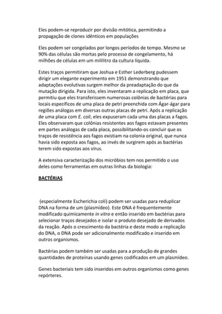 Eles podem-se reproduzir por divisão mitótica, permitindo a
propagação de clones idênticos em populações

Eles podem ser congelados por longos períodos de tempo. Mesmo se
90% das células são mortas pelo processo de congelamento, há
milhões de células em um mililitro da cultura líquida.

Estes traços permitiram que Joshua e Esther Lederberg pudessem
dirigir um elegante experimento em 1951 demonstrando que
adaptações evolutivas surgem melhor da preadaptação do que da
mutação dirigida. Para isto, eles inventaram a replicação em placa, que
permitiu que eles transferissem numerosas colônias de bactérias para
locais específicos de uma placa de petri preenchida com Ágar-ágar para
regiões análogas em diversas outras placas de petri. Após a replicação
de uma placa com E. coli, eles expuseram cada uma das placas a fagos.
Eles observaram que colônias resistentes aos fagos estavam presentes
em partes análogas de cada placa, possibilitando-os concluir que os
traços de resistência aos fagos existiam na colonia original, que nunca
havia sido exposta aos fagos, ao invés de surgirem após as bactérias
terem sido expostas aos vírus.

A extensiva caracterização dos micróbios tem nos permitido o uso
deles como ferramentas em outras linhas da biologia:

BACTÉRIAS



 (especialmente Escherichia coli) podem ser usadas para reduplicar
DNA na forma de um (plasmídeo). Este DNA é frequentemente
modificado quimicamente in vitro e então inserido em bactérias para
selecionar traços desejados e isolar o produto desejado de derivados
da reação. Após o crescimento da bactéria e deste modo a replicação
do DNA, o DNA pode ser adicionalmente modificado e inserido em
outros organismos.

Bactérias podem também ser usadas para a produção de grandes
quantidades de proteínas usando genes codificados em um plasmídeo.

Genes bacteriais tem sido inseridos em outros organismos como genes
repórteres.
 