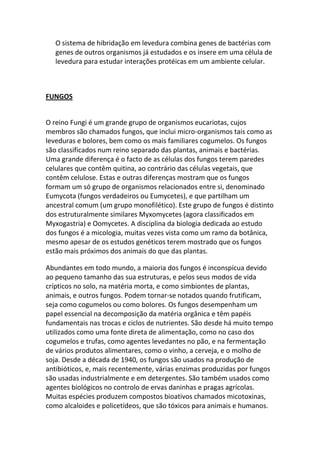 O sistema de hibridação em levedura combina genes de bactérias com
   genes de outros organismos já estudados e os insere em uma célula de
   levedura para estudar interações protéicas em um ambiente celular.



FUNGOS


O reino Fungi é um grande grupo de organismos eucariotas, cujos
membros são chamados fungos, que inclui micro-organismos tais como as
leveduras e bolores, bem como os mais familiares cogumelos. Os fungos
são classificados num reino separado das plantas, animais e bactérias.
Uma grande diferença é o facto de as células dos fungos terem paredes
celulares que contêm quitina, ao contrário das células vegetais, que
contêm celulose. Estas e outras diferenças mostram que os fungos
formam um só grupo de organismos relacionados entre si, denominado
Eumycota (fungos verdadeiros ou Eumycetes), e que partilham um
ancestral comum (um grupo monofilético). Este grupo de fungos é distinto
dos estruturalmente similares Myxomycetes (agora classificados em
Myxogastria) e Oomycetes. A disciplina da biologia dedicada ao estudo
dos fungos é a micologia, muitas vezes vista como um ramo da botânica,
mesmo apesar de os estudos genéticos terem mostrado que os fungos
estão mais próximos dos animais do que das plantas.

Abundantes em todo mundo, a maioria dos fungos é inconspícua devido
ao pequeno tamanho das sua estruturas, e pelos seus modos de vida
crípticos no solo, na matéria morta, e como simbiontes de plantas,
animais, e outros fungos. Podem tornar-se notados quando frutificam,
seja como cogumelos ou como bolores. Os fungos desempenham um
papel essencial na decomposição da matéria orgânica e têm papéis
fundamentais nas trocas e ciclos de nutrientes. São desde há muito tempo
utilizados como uma fonte direta de alimentação, como no caso dos
cogumelos e trufas, como agentes levedantes no pão, e na fermentação
de vários produtos alimentares, como o vinho, a cerveja, e o molho de
soja. Desde a década de 1940, os fungos são usados na produção de
antibióticos, e, mais recentemente, várias enzimas produzidas por fungos
são usadas industrialmente e em detergentes. São também usados como
agentes biológicos no controlo de ervas daninhas e pragas agrícolas.
Muitas espécies produzem compostos bioativos chamados micotoxinas,
como alcaloides e policetídeos, que são tóxicos para animais e humanos.
 