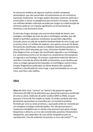 As estruturas frutíferas de algumas espécies contêm compostos
psicotrópicos, que são consumidos recreativamente ou em cerimónias
espirituais tradicionais. Os fungos podem decompor materiais artificiais e
construções, e tornar-se patogénicos para animais e humanos. As perdas
nas colheitas devidas a doenças causadas por fungos ou à deterioração de
alimentos pode ter um impacto significativo no fornecimento de
alimentos e nas economias locais.

O reino dos fungos abrange uma enorme diversidade de táxons, com
ecologias, estratégias de ciclos de vida e morfologias variadas, que vão
desde os quitrídios aquáticos unicelulares aos grandes cogumelos.
Contudo, pouco se sabe da verdadeira biodiversidade do reino Fungi, que
se estima incluir 1,5 milhões de espécies, com apenas cerca de 5% destas
formalmente classificadas. Desde os trabalhos taxonómicos pioneiros dos
séculos XVII e XVIII efetuados por Lineu, Christiaan Hendrik Persoon, e
Elias Magnus Fries, os fungos são classificados segundo a sua morfologia
(i.e. caraterísticas como a cor do esporo ou caraterísticas microscópicas)
ou segundo a sua fisiologia. Os avanços na genética molecular abriram o
caminho à inclusão da análise de ADN na taxonomia, o que desafiou por
vezes os antigos agrupamentos baseados na morfologia e outros traços.
Estudos filogenéticos publicados no último decénio têm ajudado a
modificar a classificação do reino Fungi, o qual está dividido em um sub-
reino, sete filos e dez subfilos.



VÍRUS



Vírus (do latim virus, "veneno" ou "toxina") são pequenos agentes
infecciosos (20-300 ηm de diâmetro) que apresentam genoma constituído
de uma ou várias moléculas de ácido nucléico (DNA ou RNA), as quais
possuem a forma de fita simples ou dupla. Os ácidos nucléicos dos vírus
geralmente apresentam-se revestidos por um envoltório protéico
formado por uma ou várias proteínas, o qual pode ainda ser revestido por
um complexo envelope contendo lipídios. Por não apresentarem a
maquinaria metabólica que as células vivas possuem para gerar energia
bioquímica e utilizá-la, os vírus são considerados parasitas intracelulares
obrigatórios, pois dependem de suas células hospedeiras para se
reproduzirem. Fora do ambiente intracelular os vírus são inertes[1][2], ou
 