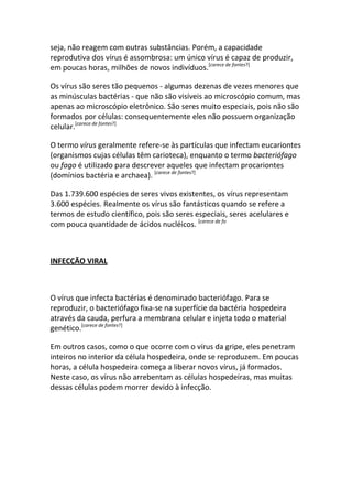 seja, não reagem com outras substâncias. Porém, a capacidade
reprodutiva dos vírus é assombrosa: um único vírus é capaz de produzir,
em poucas horas, milhões de novos indivíduos.[carece de fontes?]

Os vírus são seres tão pequenos - algumas dezenas de vezes menores que
as minúsculas bactérias - que não são visíveis ao microscópio comum, mas
apenas ao microscópio eletrônico. São seres muito especiais, pois não são
formados por células: consequentemente eles não possuem organização
celular.[carece de fontes?]

O termo vírus geralmente refere-se às partículas que infectam eucariontes
(organismos cujas células têm carioteca), enquanto o termo bacteriófago
ou fago é utilizado para descrever aqueles que infectam procariontes
(domínios bactéria e archaea). [carece de fontes?]

Das 1.739.600 espécies de seres vivos existentes, os vírus representam
3.600 espécies. Realmente os vírus são fantásticos quando se refere a
termos de estudo científico, pois são seres especiais, seres acelulares e
com pouca quantidade de ácidos nucléicos. [carece de fo



INFECÇÃO VIRAL



O vírus que infecta bactérias é denominado bacteriófago. Para se
reproduzir, o bacteriófago fixa-se na superfície da bactéria hospedeira
através da cauda, perfura a membrana celular e injeta todo o material
genético.[carece de fontes?]

Em outros casos, como o que ocorre com o vírus da gripe, eles penetram
inteiros no interior da célula hospedeira, onde se reproduzem. Em poucas
horas, a célula hospedeira começa a liberar novos vírus, já formados.
Neste caso, os vírus não arrebentam as células hospedeiras, mas muitas
dessas células podem morrer devido à infecção.
 
