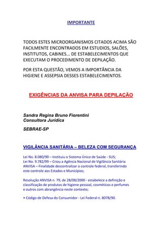 IMPORTANTE



TODOS ESTES MICROORGANISMOS CITADOS ACIMA SÃO
FACILMENTE ENCONTRADOS EM ESTUDIOS, SALÕES,
INSTITUTOS, CABINES... DE ESTABELECIMENTOS QUE
EXECUTAM O PROCEDIMENTO DE DEPILAÇÃO.

POR ESTA QUESTÃO, VEMOS A IMPORTÂNCIA DA
HIGIENE E ASSEPSIA DESSES ESTABELECIMENTOS.


   EXIGÊNCIAS DA ANVISA PARA DEPILAÇÃO



Sandra Regina Bruno Fiorentini
Consultora Jurídica

SEBRAE-SP



VIGILÂNCIA SANITÁRIA – BELEZA COM SEGURANÇA

Lei No. 8.080/90 – Instituiu o Sistema Único de Saúde - SUS;
Lei No. 9.782/99 – Criou a Agência Nacional de Vigilância Sanitária
ANVISA – Finalidade descentralizar o controle federal, transferindo
este controle aos Estados e Municípios;

Resolução ANVISA n. 79, de 28/08/2000 - estabelece a definição e
classificação de produtos de higiene pessoal, cosméticos e perfumes
e outros com abrangência neste contexto;

• Código de Defesa do Consumidor - Lei Federal n. 8078/90.
 