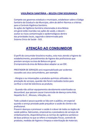 VIGILÂNCIA SANITÁRIA – BELEZA COM SEGURANÇA

Compete aos governos estaduais e municipais, estabelecer sobre o Código
Sanitário do Estadual e do Município, além de definir Normas e critérios
para o Controle Higiênico-Sanitário.
As ações da Vigilância Sanitária relacionadas à área Beleza
em geral estão inseridas nas ações de saúde, e devem: -
avaliar os riscos contaminação e epidemiológicos dentro
das prioridades locais, seguindo o determinado pelo
Sistema Único de Saúde - SUS.



            ATENÇÃO AO CONSUMIDOR

O perfil do consumidor brasileiro mudou, esta mais atendo a higiene do
estabelecimento, procedimentos de higiene dos profissionais que
prestam serviços na área de Beleza em geral.
O empresário da área de Beleza deve adaptar-se ao CDC.

PRESTADOR DE SERVIÇOS será responsabilizado por acidentes
causados aos seus consumidores, por exemplo:

- Alergias e ou intoxicações a produtos químicos utilizados na
prestação de serviços, quando não forem realizados testes para
verificar o nível de tolerância ao produto;

- Quando não utilizar equipamentos devidamente esterilizados ou
descartável, que possam causar transmissão de doença como Aids,
Hepatite B e C , Micoses, infecções, etc.

Todo cuidado é pouco quando se lida com o público, em especial
quando o serviço prestado pode prejudicar a saúde do cliente e do
profissional.
Prevenir doenças e promover a saúde é o dever de todos os órgãos de
saúde pública, fabricantes, empresários e prestadores de serviços de
embelezamento, disponibilizamos as normas de vigilância sanitária e
de boas práticas no que se refere a instalações físicas, controle de
produtos, medidas de higiene e limpeza e esterilização de materiais.
 