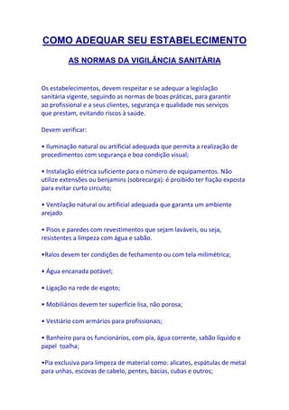 COMO ADEQUAR SEU ESTABELECIMENTO
         AS NORMAS DA VIGILÂNCIA SANITÁRIA


Os estabelecimentos, devem respeitar e se adequar a legislação
sanitária vigente, seguindo as normas de boas práticas, para garantir
ao profissional e a seus clientes, segurança e qualidade nos serviços
que prestam, evitando riscos à saúde.

Devem verificar:

• Iluminação natural ou artificial adequada que permita a realização de
procedimentos com segurança e boa condição visual;

• Instalação elétrica suficiente para o número de equipamentos. Não
utilize extensões ou benjamins (sobrecarga): é proibido ter fiação exposta
para evitar curto circuito;

• Ventilação natural ou artificial adequada que garanta um ambiente
arejado

• Pisos e paredes com revestimentos que sejam laváveis, ou seja,
resistentes a limpeza com água e sabão.

•Ralos devem ter condições de fechamento ou com tela milimétrica;

• Água encanada potável;

• Ligação na rede de esgoto;

• Mobiliários devem ter superfície lisa, não porosa;

• Vestiário com armários para profissionais;

• Banheiro para os funcionários, com pia, água corrente, sabão líquido e
papel toalha;

•Pia exclusiva para limpeza de material como: alicates, espátulas de metal
para unhas, escovas de cabelo, pentes, bacias, cubas e outros;
 