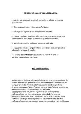 OS SETE MANDAMENTOS DA DEPILADORA


1- Manter sua aparência saudável, com pele, as mãos e os cabelos
bem tratados.

2- Usar roupas discretas e sapatos confortáveis.

3- Evitar jóias e bijuterias que atrapalhem o trabalho.

4- Inspirar confiança no cliente informando-o, antecipadamente, dos
procedimentos para o tipo de depilação que ele deseja fazer.

5- Ler sobre temas que tenham a ver com a profissão.

6- Freqüentar feiras de lançamento de cosméticos e assistir palestras
sobre pele, pêlos de depilação.

7- Ter força de vontade para estar sempre atualizada com as
técnicas, e os produtos e a moda.




                           ÉTICA PROFISSIONAL




Muitos autores definem a ética profissional como sendo um conjunto de
normas de condutas que deverão ser postas em prática no exercício de
qualquer profissão. “Seria a ação” reguladora” da ética agindo no
desempenho das profissões, fazendo com que o profissional respeite seu
semelhante quando no exercício da sua profissão.
A ética profissional estudaria e regularia o relacionamento do
profissional com sua clientela, visando a dignidade humana e a
construção do bem-estar no contexto sócio-cultural onde exerce sua
profissão. Ela atinge todas as profissões e quando falamos de ética
profissional estamos nos referindo ao caráter normativo e até jurídico que
 