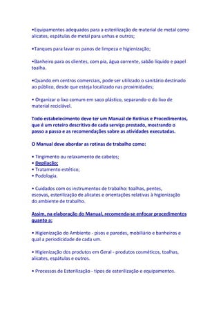 •Equipamentos adequados para a esterilização de material de metal como
alicates, espátulas de metal para unhas e outros;

•Tanques para lavar os panos de limpeza e higienização;

•Banheiro para os clientes, com pia, água corrente, sabão líquido e papel
toalha.

•Quando em centros comerciais, pode ser utilizado o sanitário destinado
ao público, desde que esteja localizado nas proximidades;

• Organizar o lixo comum em saco plástico, separando-o do lixo de
material reciclável.

Todo estabelecimento deve ter um Manual de Rotinas e Procedimentos,
que é um roteiro descritivo de cada serviço prestado, mostrando o
passo a passo e as recomendações sobre as atividades executadas.

O Manual deve abordar as rotinas de trabalho como:

• Tingimento ou relaxamento de cabelos;
• Depilação;
• Tratamento estético;
• Podologia.

• Cuidados com os instrumentos de trabalho: toalhas, pentes,
escovas, esterilização de alicates e orientações relativas à higienização
do ambiente de trabalho.

Assim, na elaboração do Manual, recomenda-se enfocar procedimentos
quanto a:

• Higienização do Ambiente - pisos e paredes, mobiliário e banheiros e
qual a periodicidade de cada um.

• Higienização dos produtos em Geral - produtos cosméticos, toalhas,
alicates, espátulas e outros.

• Processos de Esterilização - tipos de esterilização e equipamentos.
 