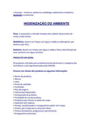 • Serviços - manicure, pedicuro e podólogo; cabeleireiro e barbeiro;
depilação e esteticista;



           HIGIENIZAÇÃO DO AMBIENTE


Pisos: é necessário a retirada imediata dos cabelos decorrentes do
corte,a cada cliente.

Mobiliários: devem ser limpos com água e sabão ou detergente, por
dentro e por fora.

Banheiro: devem ser limpos com água e sabão e feita a desinfecção do
vaso sanitário com água sanitária.

PRODUTOS EM GERAL

Os produtos utilizados para embelezamento pertencem à categoria dos
cosméticos e são regulamentados pela ANVISA

Procure nos rótulos dos produtos as seguintes informações:

• Nome do produto;
• Marca;
• Lote;
• Prazo de validade;
• Conteúdo;
• País de origem;
• Fabricante/importador;
• Composição do produto;
• Finalidade de uso do produto;
• Produtos para clarear os pelos do corpo
• Sabonete anti-séptico;
• Xampu, condicionador e enxaguatório capilar anti-caspa;
• Creme, gel e loção para a área dos olhos;
• Tintura temporária, progressiva e permanente;
• Enxaguatório colorante;
 