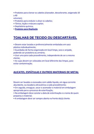 • Produtos para clarear os cabelos (clareador, descolorante, oxigenada 10
a 40
volumes);
• Produtos para ondular e alisar os cabelos;
• Tônico, loção e máscara capilar;
• Depilatório químico;
• Produtos para Depilação



TOALHAS DE TECIDO OU DESCARTÁVEL

• Devem estar lavadas e preferencialmente embaladas em saco
plástico individualmente;
• Guardadas de forma organizada em local limpo, seco e arejado,
podendo ser prateleira ou armário;
• Usar uma para cada procedimento, independente de ser o mesmo
cliente;
• As sujas devem ser colocadas em local diferente das limpas, para
evitar contaminação;


ALICATES, ESPÁTULAS E OUTROS MATERIAIS DE METAL


Devem ser lavados e escovados com sabão líquido, em água corrente
abundante, ou lavadora ultrassônica a cada procedimento;
• Em seguida, enxaguar, secar e acomodar o material em embalagem
apropriada para o processo de esterilização;
• Na embalagem deve constar a data de esterilização e o nome de quem
preparou o material;
• A embalagem deve ser sempre aberta na frente do(a) cliente.
 