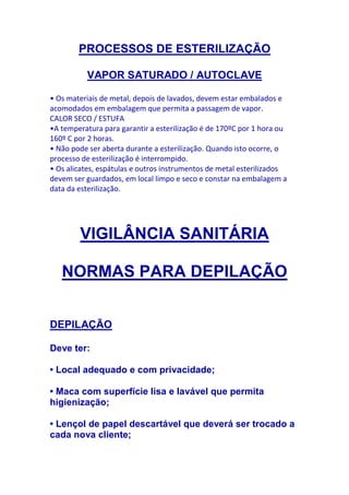 PROCESSOS DE ESTERILIZAÇÃO

          VAPOR SATURADO / AUTOCLAVE

• Os materiais de metal, depois de lavados, devem estar embalados e
acomodados em embalagem que permita a passagem de vapor.
CALOR SECO / ESTUFA
•A temperatura para garantir a esterilização é de 170ºC por 1 hora ou
160º C por 2 horas.
• Não pode ser aberta durante a esterilização. Quando isto ocorre, o
processo de esterilização é interrompido.
• Os alicates, espátulas e outros instrumentos de metal esterilizados
devem ser guardados, em local limpo e seco e constar na embalagem a
data da esterilização.




        VIGILÂNCIA SANITÁRIA

   NORMAS PARA DEPILAÇÃO


DEPILAÇÃO

Deve ter:

• Local adequado e com privacidade;

• Maca com superfície lisa e lavável que permita
higienização;

• Lençol de papel descartável que deverá ser trocado a
cada nova cliente;
 