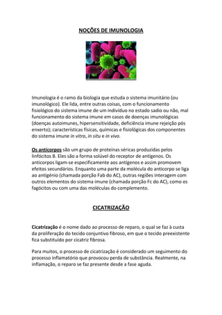 NOÇÕES DE IMUNOLOGIA




Imunologia é o ramo da biologia que estuda o sistema imunitário (ou
imunológico). Ele lida, entre outras coisas, com o funcionamento
fisiológico do sistema imune de um indivíduo no estado sadio ou não, mal
funcionamento do sistema imune em casos de doenças imunológicas
(doenças autoimunes, hipersensitividade, deficiência imune rejeição pós
enxerto); características físicas, químicas e fisiológicas dos componentes
do sistema imune in vitro, in situ e in vivo.

Os anticorpos são um grupo de proteínas séricas produzidas pelos
linfócitos B. Eles são a forma solúvel do receptor de antígenos. Os
anticorpos ligam-se especificamente aos antígenos e assim promovem
efeitos secundários. Enquanto uma parte da molécula do anticorpo se liga
ao antigénio (chamada porção Fab do AC), outras regiões interagem com
outros elementos do sistema imune (chamada porção Fc do AC), como os
fagócitos ou com uma das moléculas do complemento.


                            CICATRIZAÇÃO


Cicatrização é o nome dado ao processo de reparo, o qual se faz à custa
da proliferação do tecido conjuntivo fibroso, em que o tecido preexistente
fica substituído por cicatriz fibrosa.

Para muitos, o processo de cicatrização é considerado um seguimento do
processo inflamatório que provocou perda de substância. Realmente, na
inflamação, o reparo se faz presente desde a fase aguda.
 