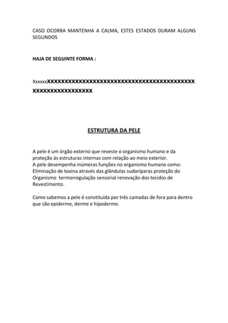 CASO OCORRA MANTENHA A CALMA, ESTES ESTADOS DURAM ALGUNS
SEGUNDOS



HAJA DE SEGUINTE FORMA :



Xxxxxxxxxxxxxxxxxxxxxxxxxxxxxxxxxxxxxxxxxxxxxxxx
xxxxxxxxxxxxxxxxx




                        ESTRUTURA DA PELE


A pele é um órgão externo que reveste o organismo humano e da
proteção ás estruturas internas com relação ao meio exterior.
A pele desempenha inúmeras funções no organismo humano como:
Eliminação de toxina através das glândulas sudoríparas proteção do
Organismo termorregulação sensorial renovação dos tecidos de
Revestimento.

Como sabemos a pele é constituída por três camadas de fora para dentro
que são epiderme, derme e hipoderme.
 