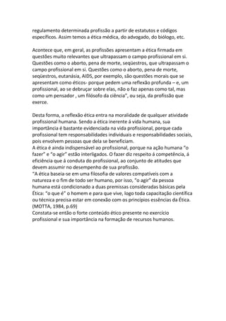regulamento determinada profissão a partir de estatutos e códigos
específicos. Assim temos a ética médica, do advogado, do biólogo, etc.

Acontece que, em geral, as profissões apresentam a ética firmada em
questões muito relevantes que ultrapassam o campo profissional em si.
Questões como o aborto, pena de morte, seqüestros, que ultrapassam o
campo profissional em si. Questões como o aborto, pena de morte,
seqüestros, eutanásia, AIDS, por exemplo, são questões morais que se
apresentam como éticos- porque pedem uma reflexão profunda – e, um
profissional, ao se debruçar sobre elas, não o faz apenas como tal, mas
como um pensador , um filósofo da ciência”, ou seja, da profissão que
exerce.

Desta forma, a reflexão ética entra na moralidade de qualquer atividade
profissional humana. Sendo a ética inerente á vida humana, sua
importância é bastante evidenciada na vida profissional, porque cada
profissional tem responsabilidades individuais e responsabilidades sociais,
pois envolvem pessoas que dela se beneficiam.
A ética é ainda indispensável ao profissional, porque na ação humana “o
fazer” e “o agir” estão interligados. O fazer diz respeito á competência, á
eficiência que á conduta do profissional, ao conjunto de atitudes que
devem assumir no desempenho de sua profissão.
“A ética baseia-se em uma filosofia de valores compatíveis com a
natureza e o fim de todo ser humano, por isso, “o agir” da pessoa
humana está condicionado a duas premissas consideradas básicas pela
Ética: “o que é” o homem e para que vive, logo toda capacitação científica
ou técnica precisa estar em conexão com os princípios essências da Ética.
(MOTTA, 1984, p.69)
Constata-se então o forte conteúdo ético presente no exercício
profissional e sua importância na formação de recursos humanos.
 