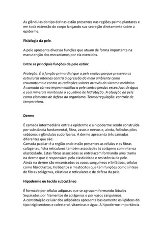 As glândulas do tipo écrinas estão presentes nas regiões palmo plantares e
em toda extensão do corpo lançando sua secreção diretamente sobre a
epiderme.

Fisiologia da pele.

A pele apresenta diversas funções que atuam de forma importante na
manutenção dos mecanismos por ela exercidos.

Entre as principais funções da pele estão:

Proteção: É a função primordial que a pele realiza porque preserva as
estruturas internas contra a agressão do meio ambiente como
traumatismo e contra as radiações solares através do sistema melânico.
A camada córnea impermeabiliza a pele contra perdas excessivas de água
e sais minerais mantendo o equilíbrio de hidratação. A atuação da pele
como elemento de defesa do organismo. Termorregulação: controle de
temperatura.


Derme

É camada intermediária entre a epiderme e a hipoderme sendo construída
por substância fundamental, fibra, vasos e nervos e, ainda, folículos pilos
sebáceos e glândulas sudoríparas. A derme apresenta três camadas
diferentes que são:
Camada papilar: é a região onde estão presentes as células e as fibras
colágenas, ficha reticulares também associadas ás colágeno com intensa
elasticidade. Estas fibras associadas se entrelaçam formando uma trama
na derme que é responsável pela elasticidade e resistência da pele.
Ainda na derme são encontrados os vasos sanguíneos e linfáticos, células
como fibroblastos, histiócitos e mastócitos que tem funções como síntese
de fibras colágenas, elásticas e reticulares e de defesa da pele.

Hipoderme ou tecido subcutâneo

É formado por células adiposas que se agrupam formando lóbulos
Separados por filamentos de colágenos e por vasos sanguíneos.
A constituição celular dos adipósitos apresenta basicamente os lipídeos do
tipo triglicerídeos e colesterol, vitaminas e água. A hipoderme importância
 