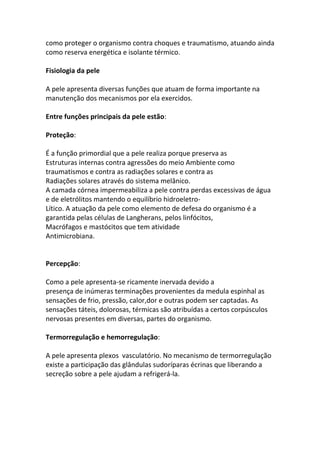como proteger o organismo contra choques e traumatismo, atuando ainda
como reserva energética e isolante térmico.

Fisiologia da pele

A pele apresenta diversas funções que atuam de forma importante na
manutenção dos mecanismos por ela exercidos.

Entre funções principais da pele estão:

Proteção:

É a função primordial que a pele realiza porque preserva as
Estruturas internas contra agressões do meio Ambiente como
traumatismos e contra as radiações solares e contra as
Radiações solares através do sistema melânico.
A camada córnea impermeabiliza a pele contra perdas excessivas de água
e de eletrólitos mantendo o equilíbrio hidroeletro-
Lítico. A atuação da pele como elemento de defesa do organismo é a
garantida pelas células de Langherans, pelos linfócitos,
Macrófagos e mastócitos que tem atividade
Antimicrobiana.


Percepção:

Como a pele apresenta-se ricamente inervada devido a
presença de inúmeras terminações provenientes da medula espinhal as
sensações de frio, pressão, calor,dor e outras podem ser captadas. As
sensações táteis, dolorosas, térmicas são atribuídas a certos corpúsculos
nervosas presentes em diversas, partes do organismo.

Termorregulação e hemorregulação:

A pele apresenta plexos vasculatório. No mecanismo de termorregulação
existe a participação das glândulas sudoríparas écrinas que liberando a
secreção sobre a pele ajudam a refrigerá-la.
 