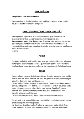 FASE ANÁGENA

Ou primeira fase de crescimento

Neste período, a depilação só arranca o pêlo condenado a cair, o pêlo
novo não é suficientemente comprido.


             FASE CATÁGENA OU FASE DE REGRESSÃO

Neste período o pêlo não está completamente queratinizado e só
excepcionalmente é que conseguimos retiralos com a raiz.
Fase telógena ou na fase de repouso: A fase de crescimento termina. O
pêlo completamente queratinizado tem uma sólida implantação. È o
momento ideal, pois esse estágio a depilação permite arrancar o pêlo com
a sua bainha epitelial
interna.

                                  POROS

Os poros ou folículos são orifícios na pele por onde as glândulas sebáceas
sudoríparas exercem sebo e suor. Alguns desses poros, dependendo da
localização no corpo, possuem pêlos, e são chamados de folículos pilosos.

                                  PÊLOS

Hastes pilosas crescem de folículos pilosos situados na derme e no tecido
subcutâneo. Os pêlos crescem em toda a superfície da pele, com exceção
da palma das mãos e da planta dos pés.
Os pêlos têm funções protetoras e sensitivas. Os pêlos na cabeça servem
para a proteção do sol e do frio , nas sobrancelhas evitam o suor da testa
e dos cílios protegem os olhos da luz e da poeira. Os pêlos finos que
cobrem todo o corpo têm função sensitiva, e os pêlos sexuais tem
características secundárias sua
Quantidade é especificada de acordo com os hormônios sexuais.

Os pêlos são estruturas filiformes, constituídas por células queratinizadas
produzidas pelos folículos pilosos.
Há dois tipos de pêlos: o pêlo fetal ou lanugo, que é a pilosidade fina e
clara, identifica os pêlos pouco desenvolvidos do adulto e dominados
 
