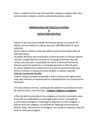 velus, e o pêlo terminal, que correspondem espessos e pigmentado, Que
compreende os cabelos, a barba a pilosidade pubiana e axilar.



                MORFOLOGIA DO FOLÍCULO PILOSO
                             E
                     ESTRUTURA DO PÊLO


Estima-se que haja cinco milhões de folículos pilosos no corpo de um
adulto, com um milhão na cabeça, dos quais 100.000 cobrem o couro
cabeludo.
Nos humanos somente a pele das palmas e plantas são desprovidas de
folículos pilosos.
As papilas dérmicas são encontradas na base de todos os folículos pilosos
normais, a papila dérmica consiste em um grupo altamente ativo de
células, que possuem a capacidade de induzir o desenvolvimento do
folículo a partir da epiderme e a produção da haste ou fibra do pêlo.
As células epidérmicas se diferenciam e se tornam queratinizadas para
formar o córtex e a cutícula da haste do pêlo, e a bainha radicular.
Ciclo de crescimento do pêlo
O pêlo é singular quando comparado a outras sistemas de órgão,porém
cada pêlo submete-se repetitivamente á obsolescência e ao renascimento
planejado.

Em circunstâncias normais, a produção do cabelo em cada folículo ocorre
de maneira cíclica, com três fases: anágena, telógena e catágema.

A fibra do pêlo é produzida na fase anágena ou fase de crescimento ativo.
Esta pode ser subdividida em proánagena (que marca a iniciação do
crescimento), meságena e metanágena. Segundo-se á fase anágena, o
folículo entra em catágena, um período de regressão controloada do
folículo. Após, folículo entra em telógena, seu estado de repouso, antes de
ciclar de volta para anágena.
 