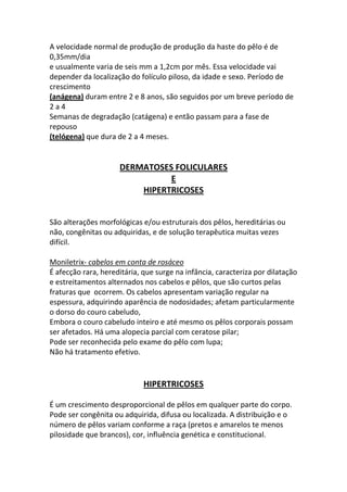 A velocidade normal de produção de produção da haste do pêlo é de
0,35mm/dia
e usualmente varia de seis mm a 1,2cm por mês. Essa velocidade vai
depender da localização do folículo piloso, da idade e sexo. Período de
crescimento
(anágena) duram entre 2 e 8 anos, são seguidos por um breve período de
2a4
Semanas de degradação (catágena) e então passam para a fase de
repouso
(telógena) que dura de 2 a 4 meses.


                     DERMATOSES FOLICULARES
                               E
                         HIPERTRICOSES


São alterações morfológicas e/ou estruturais dos pêlos, hereditárias ou
não, congênitas ou adquiridas, e de solução terapêutica muitas vezes
difícil.

Moniletrix- cabelos em conta de rosáceo
É afecção rara, hereditária, que surge na infância, caracteriza por dilatação
e estreitamentos alternados nos cabelos e pêlos, que são curtos pelas
fraturas que ocorrem. Os cabelos apresentam variação regular na
espessura, adquirindo aparência de nodosidades; afetam particularmente
o dorso do couro cabeludo,
Embora o couro cabeludo inteiro e até mesmo os pêlos corporais possam
ser afetados. Há uma alopecia parcial com ceratose pilar;
Pode ser reconhecida pelo exame do pêlo com lupa;
Não há tratamento efetivo.


                             HIPERTRICOSES

É um crescimento desproporcional de pêlos em qualquer parte do corpo.
Pode ser congênita ou adquirida, difusa ou localizada. A distribuição e o
número de pêlos variam conforme a raça (pretos e amarelos te menos
pilosidade que brancos), cor, influência genética e constitucional.
 