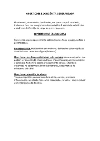 HIPERTICOSE S CONGÊNITA GENERALIZADA


Quadro raro, autossômico dominantes, em que o corpo é recoberto,
inclusive a face, por lanugos bem desenvolvidos. É associada a distúrbios,
á síndrome de Cornélia de Lange ao leprechaunismo.

                    HIPERTRICOSE LANUGINOSA

Caracteriza-se pelo aparecimento súbito de pêlos finos, lanugos, na face e
generalizados.

Paraneoplastica. Mais comum em mulheres, é síndrome paraneoplástica
associada com tumores malignos (linfomas).

Hiperticoses em doenças sistêmicas e dermatoses: aumento de pêlos que
podem ser encontrado em desnutridos, endocrinopatias, dermatomiosite
e acronidia. Na Porfíria ocorre principalmente na face. É também
observada na epidermólese bolhosa distrófica, liposistrofia e no
mixedema pré-tibial.

Hiperticoses adquirida localizada
Traumas repetidos, como mordedura, atrito, coceira, processos
inflamatórios e depilação (por eletro coagulação, eletrólise) podem induzir
aumento localizado de pêlos.
 