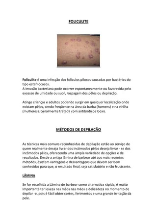FOLICULITE




Foliculite é uma infecção dos folículos pilosos causadas por bactérias do
tipo estafilococos.
A invasão bacteriana pode ocorrer espontaneamente ou favorecida pelo
excesso de umidade ou suor, raspagem dos pêlos ou depilação.

Atinge crianças e adultos podendo surgir em qualquer localização onde
existam pêlos, sendo freqüente na área da barba (homens) e na virilha
(mulheres). Geralmente tratada com antibióticos locais.



                       MÉTODOS DE DEPILAÇÃO


As técnicas mais comuns reconhecidas de depilação estão ao serviço de
quem realmente deseja livrar dos incômodos pêlos deseja livrar - se dos
incômodos pêlos, oferecendo uma ampla variedade de opções e de
resultados. Desde a antiga lâmina de barbear até aos mais recentes
métodos, existem vantagens e desvantagens que devem ser bem
conhecidas para que, o resultado final, seja satisfatório e não frustrante.

LÂMINA

Se for escolhida a Lâmina de barbear como alternativa rápida, é muito
Importante ter leveza nas mãos nas mãos e delicadeza no momento de
depilar -e, pois é fácil obter cortes, ferimentos e uma grande irritação da
pele.
 