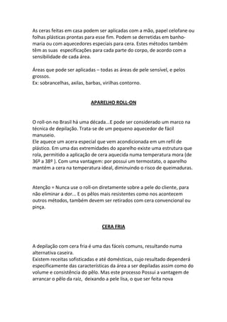 As ceras feitas em casa podem ser aplicadas com a mão, papel celofane ou
folhas plásticas prontas para esse fim. Podem se derretidas em banho-
maria ou com aquecedores especiais para cera. Estes métodos também
têm as suas especificações para cada parte do corpo, de acordo com a
sensibilidade de cada área.

Áreas que pode ser aplicadas – todas as áreas de pele sensível, e pelos
grossos.
Ex: sobrancelhas, axilas, barbas, virilhas contorno.


                           APARELHO ROLL-ON


O roll-on no Brasil há uma década...E pode ser considerado um marco na
técnica de depilação. Trata-se de um pequeno aquecedor de fácil
manuseio.
Ele aquece um acera especial que vem acondicionada em um refil de
plástico. Em uma das extremidades do aparelho existe uma estrutura que
rola, permitido a aplicação de cera aquecida numa temperatura mora (de
36º a 38º ). Com uma vantagem: por possui um termostato, o aparelho
mantém a cera na temperatura ideal, diminuindo o risco de queimaduras.


Atenção = Nunca use o roll-on diretamente sobre a pele do cliente, para
não eliminar a dor... E os pêlos mais resistentes como nos acontecem
outros métodos, também devem ser retirados com cera convencional ou
pinça.


                                CERA FRIA


A depilação com cera fria é uma das fáceis comuns, resultando numa
alternativa caseira.
Existem receitas sofisticadas e até domésticas, cujo resultado dependerá
especificamente das características da área a ser depiladas assim como do
volume e consistência do pêlo. Mas este processo Possui a vantagem de
arrancar o pêlo da raiz, deixando a pele lisa, o que ser feita nova
 