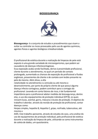 BIOSSEGURANÇA




Biossegurança é o conjunto de estudos e procedimentos que visam a
evitar ou controlar os riscos provocados pelo uso de agentes químicos,
agentes físicos e agentes biológicos à biodiversidade.



O profissional de estética durante a realização de limpezas de pele está
exposto á uma grande variedade de microorganismos, que podem ser
causadores de doenças infectocontagiosas.
Essa exposição acaba sendo facilitada, derivo á proximidade profissional,
cliente durante o atendimento, no qual um período de contato
prolongado, aumentado as chances de exposição do profissional a fluidos
orgânicos, provenientes do cliente e de contato com lesões presente na
pele do mesmo. Além disso, a alta
rotatividade no atendimento e a omissão ou até mesmo o
desenvolvimento, por parte do próprio cliente de que possui alguma
doença infecto-contagiosa, podem contribuir para o contagio do
profissional. Levando em conta fatores de risco, é de fundamental
Importância para o profissional adotar medidas de biossegurança, dentre
elas, o uso dos equipamentos de proteção individual (EPI’8), os quais
incluem:luvas, avental, gorro, máscara e óculos de proteção. O objetivo do
trabalho é abordar, através da revisão de proteção do profissional, contar
doenças como:
Herpes simples, hepatite B, Hepatite C, gripe, resfriado, tuberculose, até
mesmo a
AIDS. Este trabalho apresente, através de estudos do caso, uma análise do
uso de equipamentos de proteção individual, pelo profissional de estética
durante a realização da limpeza de pele, utilizando-se como instrumentos
de coleta de dados, um questionário.
 