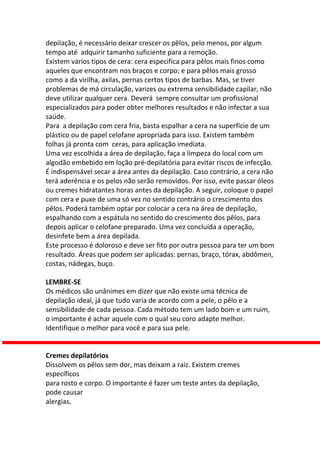 depilação, é necessário deixar crescer os pêlos, pelo menos, por algum
tempo até adquirir tamanho suficiente para a remoção.
Existem vários tipos de cera: cera especifica para pêlos mais finos como
aqueles que encontram nos braços e corpo; e para pêlos mais grosso
como a da virilha, axilas, pernas certos tipos de barbas. Mas, se tiver
problemas de má circulação, varizes ou extrema sensibilidade capilar, não
deve utilizar qualquer cera. Deverá sempre consultar um profissional
especializados para poder obter melhores resultados e não infectar a sua
saúde.
Para a depilação com cera fria, basta espalhar a cera na superfície de um
plástico ou de papel celofane apropriada para isso. Existem também
folhas já pronta com ceras, para aplicação imediata.
Uma vez escolhida a área de depilação, faça a limpeza do local com um
algodão embebido em loção pré-depilatória para evitar riscos de infecção.
É indispensável secar a área antes da depilação. Caso contrário, a cera não
terá aderência e os pelos não serão removidos. Por isso, evite passar óleos
ou cremes hidratantes horas antes da depilação. A seguir, coloque o papel
com cera e puxe de uma só vez no sentido contrário o crescimento dos
pêlos. Poderá também optar por colocar a cera na área de depilação,
espalhando com a espátula no sentido do crescimento dos pêlos, para
depois aplicar o celofane preparado. Uma vez concluída a operação,
desinfete bem a área depilada.
Este processo é doloroso e deve ser fito por outra pessoa para ter um bom
resultado. Áreas que podem ser aplicadas: pernas, braço, tórax, abdômen,
costas, nádegas, buço.

LEMBRE-SE
Os médicos são unânimes em dizer que não existe uma técnica de
depilação ideal, já que tudo varia de acordo com a pele, o pêlo e a
sensibilidade de cada pessoa. Cada método tem um lado bom e um ruim,
o importante é achar aquele com o qual seu coro adapte melhor.
Identifique o melhor para você e para sua pele.


Cremes depilatórios
Dissolvem os pêlos sem dor, mas deixam a raiz. Existem cremes
específicos
para rosto e corpo. O importante é fazer um teste antes da depilação,
pode causar
alergias.
 