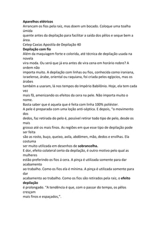 Aparelhos elétricos
Arrancam os fios pela raiz, mas doem um bocado. Coloque uma toalha
úmida
quente antes da depilação para facilitar a saída dos pêlos e seque bem a
área.
Cetep Caxias Apostila de Depilação 40
Depilação com fio
Além da maquiagem forte e colorida, até técnica de depilação usada na
novela
vira moda. Ou será que já era antes de vira cena em horário nobre? A
ordem não
importa muito. A depilação com linhas ou fios, conhecida como iraniana,
israelense, árabe, oriental ou raquiana, foi criada pelos egípcios, mas os
árabes
também a usaram, lá nos tempos do Império Babilônio. Hoje, ela tem cada
vez
mais fã, amenizando os efeitos da cera na pele. Não importa muito o
nome.
Basta saber que é aquela que é feita com linha 100% poliéster.
A pele é preparada com uma loção anti-séptica. E depois, “o movimento
dos
dedos, faz retirada do pelo é, possível retirar todo tipo de pelo, desde os
mais
grosso até os mais finos. As regiões em que esse tipo de depilação pode
ser feita
são as rosto, buço, queixo, axila, abdômen, mão, dedos e ervilhas. Ela
costuma
ser muito utilizada em desenhos de sobrancelha.
E dor, efeito colateral certo da depilação, é outro motivo pelo qual as
mulheres
estão preferindo os fios á cera. A pinça é utilizada somente para dar
acabamento
ao trabalho. Como os fios ela é mínima. A pinça é utilizada somente para
dar
acabamento ao trabalho. Como os fios são retirados pela raiz, o efeito
depilação
é prolongado. “A tendência é que, com o passar do tempo, os pêlos
cresçam
mais finos e espaçados,”.
 