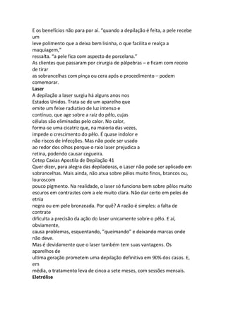 E os benefícios não para por aí. “quando a depilação é feita, a pele recebe
um
leve polimento que a deixa bem lisinha, o que facilita e realça a
maquiagem,”
ressalta. “a pele fica com aspecto de porcelana.”
As clientes que passaram por cirurgia de pálpebras – e ficam com receio
de tirar
as sobrancelhas com pinça ou cera após o procedimento – podem
comemorar.
Laser
A depilação a laser surgiu há alguns anos nos
Estados Unidos. Trata-se de um aparelho que
emite um feixe radiativo de luz intenso e
contínuo, que age sobre a raiz do pêlo, cujas
células são eliminadas pelo calor. No calor,
forma-se uma cicatriz que, na maioria das vezes,
impede o crescimento do pêlo. É quase indolor e
não riscos de infecções. Mas não pode ser usado
ao redor dos olhos porque o raio laser prejudica a
retina, podendo causar cegueira.
Cetep Caxias Apostila de Depilação 41
Quer dizer, para alegra das depiladoras, o Laser não pode ser aplicado em
sobrancelhas. Mais ainda, não atua sobre pêlos muito finos, brancos ou,
louroscom
pouco pigmento. Na realidade, o laser só funciona bem sobre pêlos muito
escuros em contrastes com a ele muito clara. Não dar certo em peles de
etnia
negra ou em pele bronzeada. Por quê? A razão é simples: a falta de
contrate
dificulta a precisão da ação do laser unicamente sobre o pêlo. E aí,
obviamente,
causa problemas, esquentando, ”queimando” e deixando marcas onde
não deve.
Mas é devidamente que o laser também tem suas vantagens. Os
aparelhos de
ultima geração prometem uma depilação definitiva em 90% dos casos. E,
em
média, o tratamento leva de cinco a sete meses, com sessões mensais.
Eletrólise
 