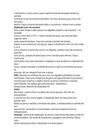 a bochecha e, coma outra, puxe a ponta da banda de papel-tecido no
sentido
contrário ao do nascimento dos pêlos. Ou seja, de baixo para cima e de
fora para
dentro. Faça o mesmo do outro lado e, se precisar, retocar com a pinça.
Depilação com cera quente
Com a pele limpa e após passar um algodão espalhe a cera quente – na
verdade,
morna: entre 36º e 37º c – sobre metade do buço: do meio do lábio
superior até o
canto externo da boca. Faça isso usando o bastão de laranja.
Espere a cera endurecer um pouco, segure a bochecha com uma das mãos
e, co a
outra, levante a ponta das ceras; em seguida, usando o pau de laranjeira,
puxe de
uma só vez, sempre de baixo para cima e de fora para dentro. Faça o
mesmo do
outro lado. Caso seja necessário, reaplique a cera só deve ser repetida até
duas
vezes, sempre tomado o cuidado de esticar a pele no momento de puxar.
Se
precisar, dê um retoque final com a pinça.
OBS.: Remova os resíduos de cera com um algodão embebido em óleo
removedor. Faça uma compressa de gaze com água filtrada fria durante 5
minutos para acalmar a região, fechar os poros e eliminar o aspecto
avermelhado. Ou aplique gel calmante pós – depilatório.
Cetep Caxias Apostila de Depilação 43
Axilas
Nas axilas, a pele é fina e os pêlos são muito grossos. Daí não ser
aconselhável
o uso de cera fria nessa região. A depilação deve ser feita com cera
quente, que
dilata os poros e facilita a remoção dos pêlos, e obedecendo ao sentido de
seu
nascimento. Havendo ou transpiração, uma boa assepsia torna-ser
indispensável.
Atenção - como já foi explicado, ás vezes o nascimento dos pêlos se dá em
várias direções- em razão de freqüentes raspagens com lâminas. Nesse
caso,
talvez seja preciso fazer a depilação em duas etapas.
 
