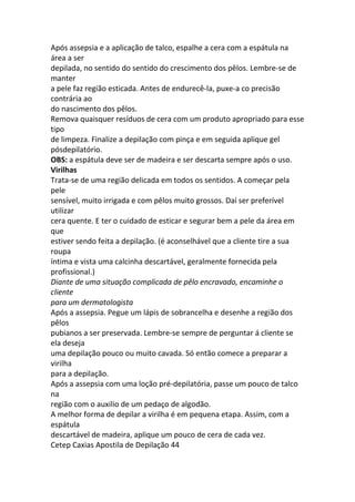 Após assepsia e a aplicação de talco, espalhe a cera com a espátula na
área a ser
depilada, no sentido do sentido do crescimento dos pêlos. Lembre-se de
manter
a pele faz região esticada. Antes de endurecê-la, puxe-a co precisão
contrária ao
do nascimento dos pêlos.
Remova quaisquer resíduos de cera com um produto apropriado para esse
tipo
de limpeza. Finalize a depilação com pinça e em seguida aplique gel
pósdepilatório.
OBS: a espátula deve ser de madeira e ser descarta sempre após o uso.
Virilhas
Trata-se de uma região delicada em todos os sentidos. A começar pela
pele
sensível, muito irrigada e com pêlos muito grossos. Daí ser preferível
utilizar
cera quente. E ter o cuidado de esticar e segurar bem a pele da área em
que
estiver sendo feita a depilação. (é aconselhável que a cliente tire a sua
roupa
íntima e vista uma calcinha descartável, geralmente fornecida pela
profissional.)
Diante de uma situação complicada de pêlo encravado, encaminhe o
cliente
para um dermatologista
Após a assepsia. Pegue um lápis de sobrancelha e desenhe a região dos
pêlos
pubianos a ser preservada. Lembre-se sempre de perguntar á cliente se
ela deseja
uma depilação pouco ou muito cavada. Só então comece a preparar a
virilha
para a depilação.
Após a assepsia com uma loção pré-depilatória, passe um pouco de talco
na
região com o auxilio de um pedaço de algodão.
A melhor forma de depilar a virilha é em pequena etapa. Assim, com a
espátula
descartável de madeira, aplique um pouco de cera de cada vez.
Cetep Caxias Apostila de Depilação 44
 