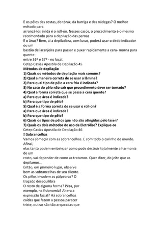 E os pêlos das costas, do tórax, da barriga e das nádegas? O melhor
método para
arrancá-los ainda é o roll-on. Nesses casos, o procedimento é o mesmo
recomendado para a depilação das pernas.
E o ânus? Bem, ai a depiladora, com luvas, poderá usar o dedo indicador
ou um
bastão de laranjeira para passar e puxar rapidamente a cera- morna para
quente
entre 36º e 37º - no local.
Cetep Caxias Apostila de Depilação 45
Métodos de depilação
1) Quais os métodos de depilação mais comuns?
2) Qual a maneira correta de se usar a lâmina?
2) Para qual tipo de pêlo a cera fria é indicada?
3) No caso do pêlo não sair que procedimento deve ser tomado?
4) Qual a forma correta que se passa a cera quente?
a) Para que área é indicada?
b) Para que tipo de pêlo?
5) Qual é a forma correta de se usar o roll-on?
a) Para que área é indicada?
b) Para que tipo de pêlo?
6) Quais os tipos de pêlos que não são atingidos pelo laser?
7) Quais os dois métodos de uso da Eletrólise? Explique-os
Cetep Caxias Apostila de Depilação 46
 Sobrancelhas
Vamos começar com as sobrancelhas. E com todo o carinho do mundo.
Afinal,
elas tanto podem embelezar como pode destruir totalmente a harmonia
de um
rosto, vai depender de como as tratamos. Quer dizer, do jeito que as
depilamos...
Então, em primeiro lugar, observe
bem as sobrancelhas de seu cliente.
Os pêlos invadem as pálpebras? O
traçado desequilibra
O rosto de alguma forma? Pesa, por
exemplo, na fisionomia? Altera a
expressão facial? Há sobrancelhas
caídas que fazem a pessoa parecer
triste, outras são tão arqueadas que
 