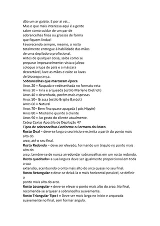 dão um ar gaiato. E por ai vai...
Mas o que mais interessa aqui é a gente
saber como cuidar de um par de
sobrancelhas finas ou grossas de forma
que fiquem lindas!
Favorecendo sempre, mesmo, o rosto
totalmente entregue á habilidade das mãos
de uma depiladora profissional.
Antes de qualquer coisa, saiba como se
preparar impecavelmente: vista o jaleco
coloque a lupa de pala e a máscara
descartável, lave as mãos e calce as luvas
de biossegurança.
Sobrancelhas que marcaram época
Anos 20 = Raspada e redesenhada no formato reta
Anos 30 = Fina e arqueada (estilo Marlene Dietrich)
Anos 40 = desenhada, porém mais espessas
Anos 50= Grassa (estilo Brigite Bardot)
Anos 60 = Natural
Anos 70= Bem fina quase apagada ( pós Hippie)
Anos 80 = Modismo quanto á cliente
Anos 90 = Ao gosto do cliente atualmente.
Cetep Caxias Apostila de Depilação 47
Tipos de sobrancelhas Conforme o Formato do Rosto
Rosto Oval = deve-se larga o seu inicio e estreita a partir do ponto mais
alto do
arco, até o seu final.
Rosto Redondo = deve ser elevado, formando um ângulo no ponto mais
alto do
arco. Lembre-se de nunca arredondar sobrancelhas em um rosto redondo.
Rosto quadrado= a sua largura deve ser igualmente proporcional em toda
a sua
extensão, acentuando o onto mais alto do arco quase no seu final.
Rosto Retangular = deve-se deixá-la o mais horizontal possível, se definir
o
ponto mais alto do arco.
Rosto Losangular = deve-se elevar o ponto mais alto do arco. No final,
recomenda-se arquear a sobrancelha suavemente.
Rosto Triangular Tipo I = Deve ser mais larga no inicio e arqueada
suavemente no final, sem formar angulo.
 