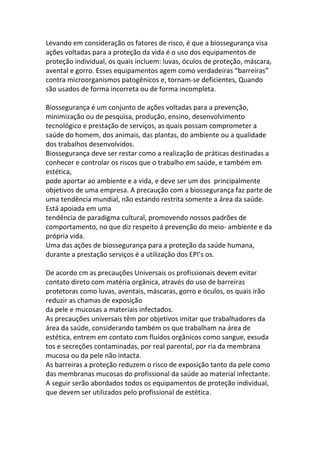 Levando em consideração os fatores de risco, é que a biossegurança visa
ações voltadas para a proteção da vida é o uso dos equipamentos de
proteção individual, os quais incluem: luvas, óculos de proteção, máscara,
avental e gorro. Esses equipamentos agem como verdadeiras “barreiras”
contra microorganismos patogênicos e, tornam-se deficientes, Quando
são usados de forma incorreta ou de forma incompleta.

Biossegurança é um conjunto de ações voltadas para a prevenção,
minimização ou de pesquisa, produção, ensino, desenvolvimento
tecnológico e prestação de serviços, as quais possam comprometer a
saúde do homem, dos animais, das plantas, do ambiente ou a qualidade
dos trabalhos desenvolvidos.
Biossegurança deve ser restar como a realização de práticas destinadas a
conhecer e controlar os riscos que o trabalho em saúde, e também em
estética,
pode aportar ao ambiente e a vida, e deve ser um dos principalmente
objetivos de uma empresa. A precaução com a biossegurança faz parte de
uma tendência mundial, não estando restrita somente a área da saúde.
Está apoiada em uma
tendência de paradigma cultural, promovendo nossos padrões de
comportamento, no que diz respeito á prevenção do meio- ambiente e da
própria vida.
Uma das ações de biossegurança para a proteção da saúde humana,
durante a prestação serviços é a utilização dos EPI’s os.

De acordo cm as precauções Universais os profissionais devem evitar
contato direto com matéria orgânica, através do uso de barreiras
protetoras como luvas, aventais, máscaras, gorro e óculos, os quais irão
reduzir as chamas de exposição
da pele e mucosas a materiais infectados.
As precauções universais têm por objetivos imitar que trabalhadores da
área da saúde, considerando também os que trabalham na área de
estética, entrem em contato com fluídos orgânicos como sangue, exsuda
tos e secreções contaminadas, por real parental, por ria da membrana
mucosa ou da pele não intacta.
As barreiras a proteção reduzem o risco de exposição tanto da pele como
das membranas mucosas do profissional da saúde ao material infectante.
A seguir serão abordados todos os equipamentos de proteção individual,
que devem ser utilizados pelo profissional de estética.
 